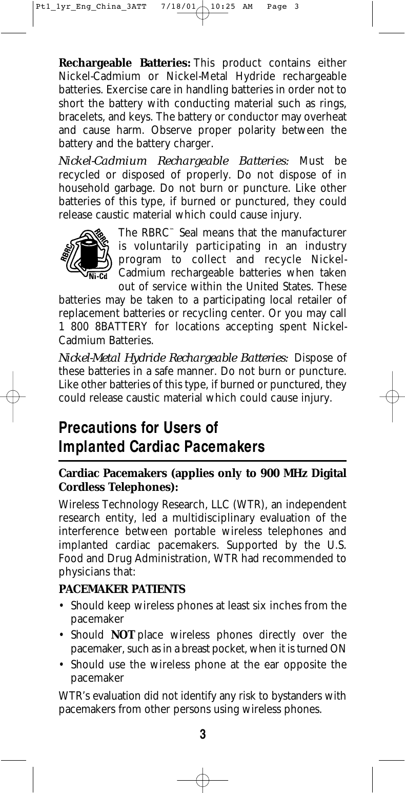 3Rechargeable Batteries: This product contains eitherNickel-Cadmium or Nickel-Metal Hydride rechargeable batteries. Exercise care in handling batteries in order not toshort the battery with conducting material such as rings,bracelets, and keys. The battery or conductor may overheatand cause harm. Observe proper polarity between thebattery and the battery charger.Nickel-Cadmium Rechargeable Batteries: Must be recycled or disposed of properly. Do not dispose of inhousehold garbage. Do not burn or puncture. Like otherbatteries of this type, if burned or punctured, they couldrelease caustic material which could cause injury.The RBRC™Seal means that the manufacturer is voluntarily participating in an industry program to collect and recycle Nickel-Cadmium rechargeable batteries when taken out of service within the United States. Thesebatteries may be taken to a participating local retailer ofreplacement batteries or recycling center. Or you may call 1 800 8BATTERY for locations accepting spent Nickel-Cadmium Batteries.Nickel-Metal Hydride Rechargeable Batteries: Dispose ofthese batteries in a safe manner. Do not burn or puncture.Like other batteries of this type, if burned or punctured, theycould release caustic material which could cause injury.Precautions for Users ofImplanted Cardiac PacemakersCardiac Pacemakers (applies only to 900 MHz DigitalCordless Telephones): Wireless Technology Research, LLC (WTR), an independentresearch entity, led a multidisciplinary evaluation of theinterference between portable wireless telephones andimplanted cardiac pacemakers. Supported by the U.S.Food and Drug Administration, WTR had recommended tophysicians that:PACEMAKER PATIENTS• Should keep wireless phones at least six inches from thepacemaker• Should  NOT place wireless phones directly over thepacemaker, such as in a breast pocket, when it is turned ON• Should use the wireless phone at the ear opposite thepacemakerWTR’s evaluation did not identify any risk to bystanders withpacemakers from other persons using wireless phones.Pt1_1yr_Eng_China_3ATT  7/18/01  10:25 AM  Page 3