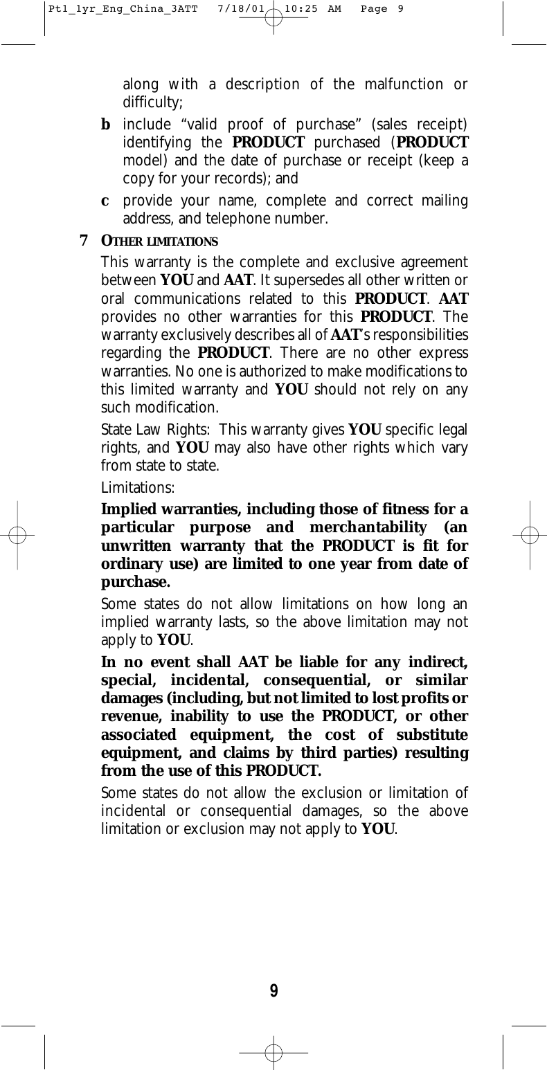 9along with a description of the malfunction ordifficulty;binclude “valid proof of purchase” (sales receipt)identifying the PRODUCT purchased (PRODUCTmodel) and the date of purchase or receipt (keep acopy for your records); andcprovide your name, complete and correct mailingaddress, and telephone number.  7OTHER LIMITATIONSThis warranty is the complete and exclusive agreementbetween YOU and AAT. It supersedes all other written ororal communications related to this PRODUCT. AATprovides no other warranties for this PRODUCT. Thewarranty exclusively describes all of AAT’s responsibilitiesregarding the PRODUCT. There are no other expresswarranties. No one is authorized to make modifications tothis limited warranty and YOU should not rely on anysuch modification.  State Law Rights:  This warranty gives YOU specific legalrights, and YOU may also have other rights which varyfrom state to state.  Limitations:Implied warranties, including those of fitness for aparticular purpose and merchantability (anunwritten warranty that the PRODUCT is fit forordinary use) are limited to one year from date ofpurchase.  Some states do not allow limitations on how long animplied warranty lasts, so the above limitation may notapply to YOU.  In no event shall AAT be liable for any indirect,special, incidental, consequential, or similardamages (including, but not limited to lost profits orrevenue, inability to use the PRODUCT, or otherassociated equipment, the cost of substituteequipment, and claims by third parties) resultingfrom the use of this PRODUCT.  Some states do not allow the exclusion or limitation ofincidental or consequential damages, so the abovelimitation or exclusion may not apply to YOU.  Pt1_1yr_Eng_China_3ATT  7/18/01  10:25 AM  Page 9