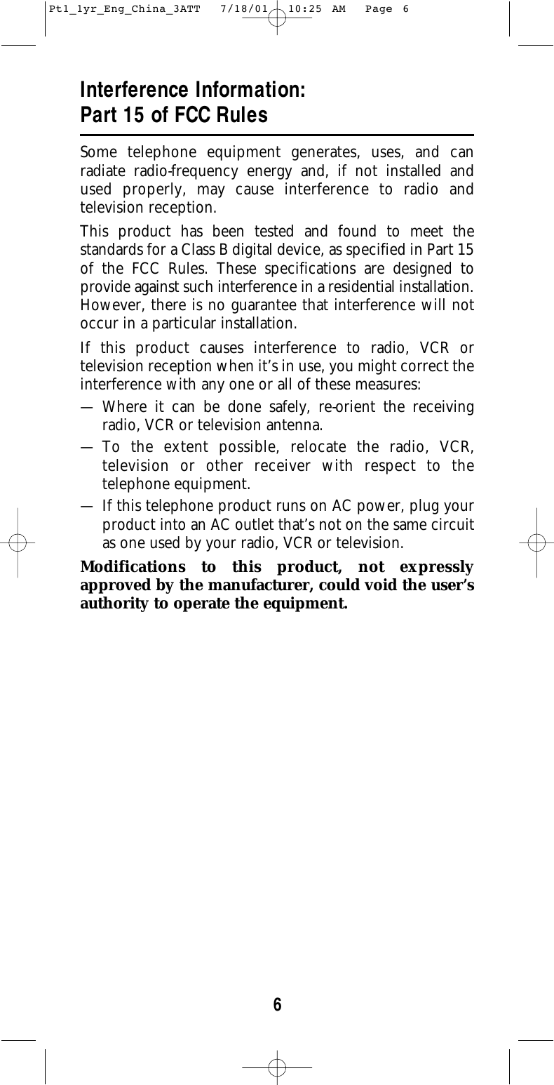 6Interference Information:Part 15 of FCC RulesSome telephone equipment generates, uses, and can radiate radio-frequency energy and, if not installed and used properly, may cause interference to radio and television reception.This product has been tested and found to meet the standards for a Class B digital device, as specified in Part 15of the FCC Rules. These specifications are designed to provide against such interference in a residential installation.However, there is no guarantee that interference will notoccur in a particular installation.If this product causes interference to radio, VCR or television reception when it’s in use, you might correct theinterference with any one or all of these measures:— Where it can be done safely, re-orient the receiving radio, VCR or television antenna.— To the extent possible, relocate the radio, VCR,television or other receiver with respect to thetelephone equipment.— If this telephone product runs on AC power, plug yourproduct into an AC outlet that’s not on the same circuitas one used by your radio, VCR or television.Modifications to this product, not expresslyapproved by the manufacturer, could void the user’sauthority to operate the equipment.Pt1_1yr_Eng_China_3ATT  7/18/01  10:25 AM  Page 6