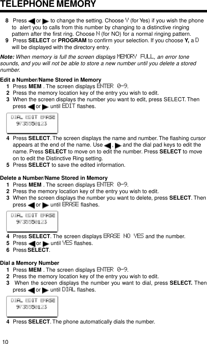 8Press   or   to change the setting. Choose Y (for Yes) if you wish the phoneto  alert you to calls from this number by changing to a distinctive ringingpattern after the first ring. Choose N (for NO) for a normal ringing pattern.9Press SELECT or PROGRAM to confirm your selection. If you choose Y, a Dwill be displayed with the directory entry.Note: When memory is full the screen displays MEMORY FULL, an error tonesounds, and you will not be able to store a new number until you delete a storednumber.Edit a Number/Name Stored in Memory1Press MEM . The screen displays ENTER 0-9.2Press the memory location key of the entry you wish to edit.3When the screen displays the number you want to edit, press SELECT. Thenpress   or   until EDIT flashes.4Press SELECT. The screen displays the name and number. The flashing cursorappears at the end of the name. Use   ,   and the dial pad keys to edit thename. Press SELECT to move on to edit the number. Press SELECT to moveon to edit the Distinctive Ring setting.5Press SELECT to save the edited information.Delete a Number/Name Stored in Memory1Press MEM . The screen displays ENTER 0-9.2Press the memory location key of the entry you wish to edit.3When the screen displays the number you want to delete, press SELECT. Thenpress   or   until ERASE flashes.4Press SELECT. The screen displays ERASE NO YES and the number.5Press   or   until YES flashes.6Press SELECT.Dial a Memory Number1Press MEM . The screen displays ENTER 0-9.2Press the memory location key of the entry you wish to edit.3 When the screen displays the number you want to dial, press SELECT. Thenpress   or   until DIAL flashes.4Press SELECT. The phone automatically dials the number.TELEPHONE MEMORY10