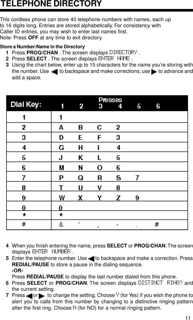This cordless phone can store 40 telephone numbers with names, each upto 16 digits long. Entries are stored alphabetically. For consistency withCaller ID entries, you may wish to enter last names first.Note: Press OFF at any time to exit directory.Store a Number/Name in the Directory1Press PROG/CHAN . The screen displays DIRECTORY .2Press SELECT . The screen displays ENTER NAME .3Using the chart below, enter up to 15 characters for the name you’re storing withthe number. Use     to backspace and make corrections; use   to advance andadd a space.4When you finish entering the name, press SELECT or PROG/CHAN. The screendisplays  ENTER NUMBER .5Enter the telephone number. Use   to backspace and make a correction. PressREDIAL/PAUSE to store a pause in the dialing sequence.-OR-Press REDIAL/PAUSE to display the last number dialed from this phone.6Press SELECT or PROG/CHAN. The screen displays DISTINCT RING? andthe current setting.7Press   or    to change the setting. Choose Y (for Yes) if you wish the phone toalert you to calls from this number by changing to a distinctive ringing patternafter the first ring. Choose N (for NO) for a normal ringing pattern.TELEPHONE DIRECTORY11