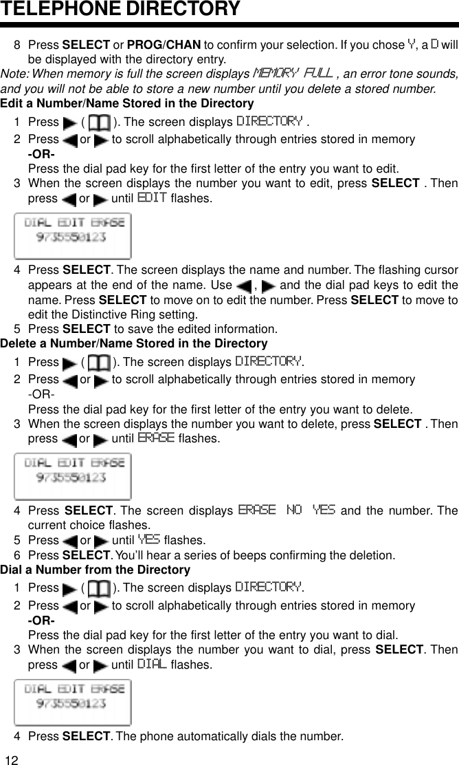 8 Press SELECT or PROG/CHAN to confirm your selection. If you chose Y, a D willbe displayed with the directory entry.Note: When memory is full the screen displays MEMORY FULL , an error tone sounds,and you will not be able to store a new number until you delete a stored number.Edit a Number/Name Stored in the Directory1 Press   (   ). The screen displays DIRECTORY .2 Press   or   to scroll alphabetically through entries stored in memory-OR-Press the dial pad key for the first letter of the entry you want to edit.3 When the screen displays the number you want to edit, press SELECT . Thenpress   or   until EDIT flashes.4 Press SELECT. The screen displays the name and number. The flashing cursorappears at the end of the name. Use   ,   and the dial pad keys to edit thename. Press SELECT to move on to edit the number. Press SELECT to move toedit the Distinctive Ring setting.5 Press SELECT to save the edited information.Delete a Number/Name Stored in the Directory1 Press   (   ). The screen displays DIRECTORY.2 Press   or   to scroll alphabetically through entries stored in memory-OR-Press the dial pad key for the first letter of the entry you want to delete.3 When the screen displays the number you want to delete, press SELECT . Thenpress   or   until ERASE flashes.4 Press SELECT. The screen displays ERASE NO YES and the number. Thecurrent choice flashes.5 Press   or   until YES flashes.6 Press SELECT. You’ll hear a series of beeps confirming the deletion.Dial a Number from the Directory1 Press   (   ). The screen displays DIRECTORY.2 Press   or   to scroll alphabetically through entries stored in memory-OR-Press the dial pad key for the first letter of the entry you want to dial.3 When the screen displays the number you want to dial, press SELECT. Thenpress   or   until DIAL flashes.4 Press SELECT. The phone automatically dials the number.TELEPHONE DIRECTORY12