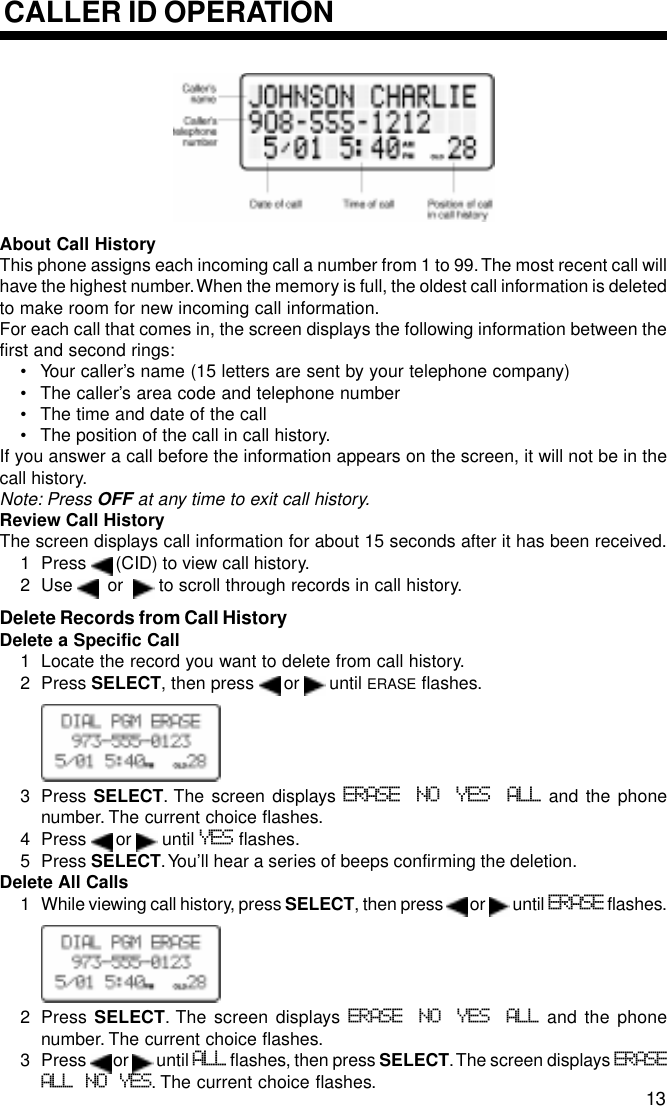CALLER ID OPERATIONAbout Call HistoryThis phone assigns each incoming call a number from 1 to 99. The most recent call willhave the highest number. When the memory is full, the oldest call information is deletedto make room for new incoming call information.For each call that comes in, the screen displays the following information between thefirst and second rings:• Your caller’s name (15 letters are sent by your telephone company)• The caller’s area code and telephone number• The time and date of the call• The position of the call in call history.If you answer a call before the information appears on the screen, it will not be in thecall history.Note: Press OFF at any time to exit call history.Review Call HistoryThe screen displays call information for about 15 seconds after it has been received.1 Press   (CID) to view call history.2 Use    or    to scroll through records in call history.Delete Records from Call HistoryDelete a Specific Call1 Locate the record you want to delete from call history.2 Press SELECT, then press   or   until ERASE flashes.3 Press SELECT. The screen displays ERASE NO YES ALL and the phonenumber. The current choice flashes.4 Press   or   until YES flashes.5 Press SELECT. You’ll hear a series of beeps confirming the deletion.Delete All Calls1 While viewing call history, press SELECT, then press   or   until ERASE flashes.2 Press  SELECT. The screen displays ERASE NO YES ALL and the phonenumber. The current choice flashes.3 Press   or   until ALL flashes, then press SELECT. The screen displays ERASEALL NO YES. The current choice flashes. 13
