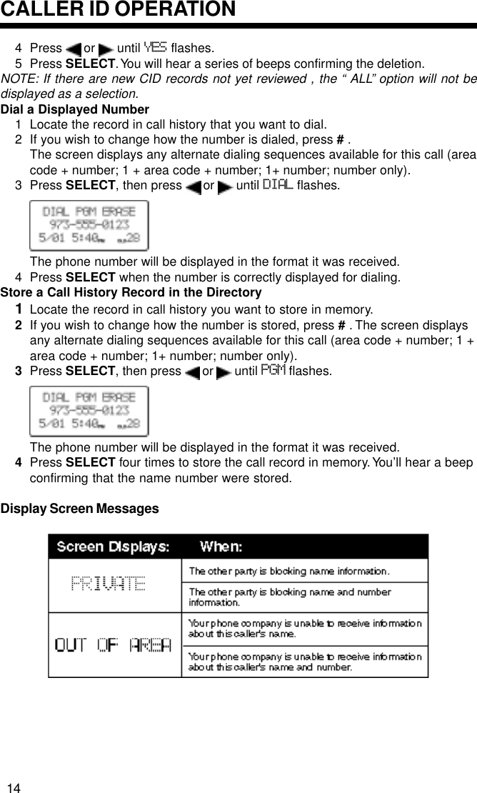 4 Press   or   until YES flashes.5 Press SELECT. You will hear a series of beeps confirming the deletion.NOTE: If there are new CID records not yet reviewed , the “ ALL” option will not bedisplayed as a selection.Dial a Displayed Number1 Locate the record in call history that you want to dial.2 If you wish to change how the number is dialed, press # .The screen displays any alternate dialing sequences available for this call (areacode + number; 1 + area code + number; 1+ number; number only).3 Press SELECT, then press   or   until DIAL flashes.The phone number will be displayed in the format it was received.4 Press SELECT when the number is correctly displayed for dialing.Store a Call History Record in the Directory1Locate the record in call history you want to store in memory.2If you wish to change how the number is stored, press # . The screen displaysany alternate dialing sequences available for this call (area code + number; 1 +area code + number; 1+ number; number only).3Press SELECT, then press   or   until PGM flashes.The phone number will be displayed in the format it was received.4Press SELECT four times to store the call record in memory. You’ll hear a beepconfirming that the name number were stored.Display Screen MessagesCALLER ID OPERATION14