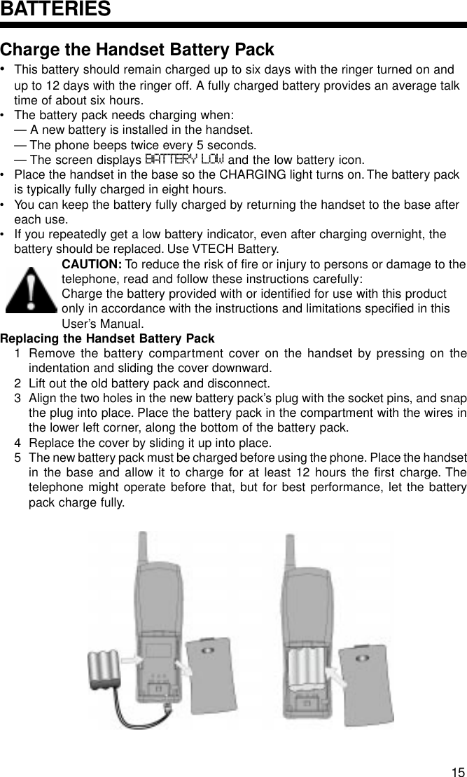 Charge the Handset Battery Pack•This battery should remain charged up to six days with the ringer turned on andup to 12 days with the ringer off. A fully charged battery provides an average talktime of about six hours.• The battery pack needs charging when:— A new battery is installed in the handset.— The phone beeps twice every 5 seconds.— The screen displays BATTERY LOW and the low battery icon.• Place the handset in the base so the CHARGING light turns on. The battery packis typically fully charged in eight hours.• You can keep the battery fully charged by returning the handset to the base aftereach use.• If you repeatedly get a low battery indicator, even after charging overnight, thebattery should be replaced. Use VTECH Battery.CAUTION: To reduce the risk of fire or injury to persons or damage to thetelephone, read and follow these instructions carefully:Charge the battery provided with or identified for use with this productonly in accordance with the instructions and limitations specified in thisUser’s Manual.Replacing the Handset Battery Pack1 Remove the battery compartment cover on the handset by pressing on theindentation and sliding the cover downward.2 Lift out the old battery pack and disconnect.3 Align the two holes in the new battery pack’s plug with the socket pins, and snapthe plug into place. Place the battery pack in the compartment with the wires inthe lower left corner, along the bottom of the battery pack.4 Replace the cover by sliding it up into place.5 The new battery pack must be charged before using the phone. Place the handsetin the base and allow it to charge for at least 12 hours the first charge. Thetelephone might operate before that, but for best performance, let the batterypack charge fully.BATTERIES15