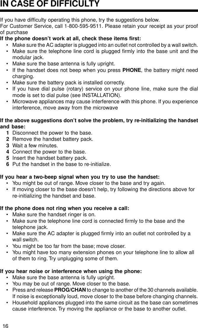 If you have difficulty operating this phone, try the suggestions below.For Customer Service, call 1-800-595-9511. Please retain your receipt as your proofof purchaseIf the phone doesn’t work at all, check these items first:• Make sure the AC adapter is plugged into an outlet not controlled by a wall switch.• Make sure the telephone line cord is plugged firmly into the base unit and themodular jack.• Make sure the base antenna is fully upright.• If the handset does not beep when you press PHONE, the battery might needcharging.• Make sure the battery pack is installed correctly.• If you have dial pulse (rotary) service on your phone line, make sure the dialmode is set to dial pulse (see INSTALLATION).• Microwave appliances may cause interference with this phone. If you experienceinterference, move away from the microwaveIf the above suggestions don’t solve the problem, try re-initializing the handsetand base:1Disconnect the power to the base.2Remove the handset battery pack.3Wait a few minutes.4Connect the power to the base.5Insert the handset battery pack.6Put the handset in the base to re-initialize.If you hear a two-beep signal when you try to use the handset:• You might be out of range. Move closer to the base and try again.• If moving closer to the base doesn’t help, try following the directions above forre-initializing the handset and base.If the phone does not ring when you receive a call:• Make sure the handset ringer is on.• Make sure the telephone line cord is connected firmly to the base and thetelephone jack.• Make sure the AC adapter is plugged firmly into an outlet not controlled by awall switch.• You might be too far from the base; move closer.• You might have too many extension phones on your telephone line to allow allof them to ring. Try unplugging some of them.If you hear noise or interference when using the phone:• Make sure the base antenna is fully upright.• You may be out of range. Move closer to the base.• Press and release PROG/CHAN to change to another of the 30 channels available.If noise is exceptionally loud, move closer to the base before changing channels.• Household appliances plugged into the same circuit as the base can sometimescause interference. Try moving the appliance or the base to another outlet.IN CASE OF DIFFICULTY16