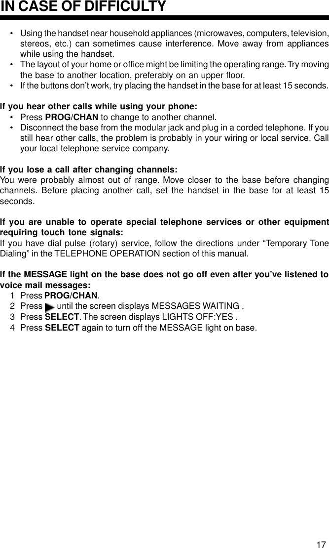 IN CASE OF DIFFICULTY17• Using the handset near household appliances (microwaves, computers, television,stereos, etc.) can sometimes cause interference. Move away from applianceswhile using the handset.• The layout of your home or office might be limiting the operating range. Try movingthe base to another location, preferably on an upper floor.• If the buttons don’t work, try placing the handset in the base for at least 15 seconds.If you hear other calls while using your phone:• Press PROG/CHAN to change to another channel.• Disconnect the base from the modular jack and plug in a corded telephone. If youstill hear other calls, the problem is probably in your wiring or local service. Callyour local telephone service company.If you lose a call after changing channels:You were probably almost out of range. Move closer to the base before changingchannels. Before placing another call, set the handset in the base for at least 15seconds.If you are unable to operate special telephone services or other equipmentrequiring touch tone signals:If you have dial pulse (rotary) service, follow the directions under “Temporary ToneDialing” in the TELEPHONE OPERATION section of this manual.If the MESSAGE light on the base does not go off even after you’ve listened tovoice mail messages:1 Press PROG/CHAN.2 Press   until the screen displays MESSAGES WAITING .3 Press SELECT. The screen displays LIGHTS OFF:YES .4 Press SELECT again to turn off the MESSAGE light on base.