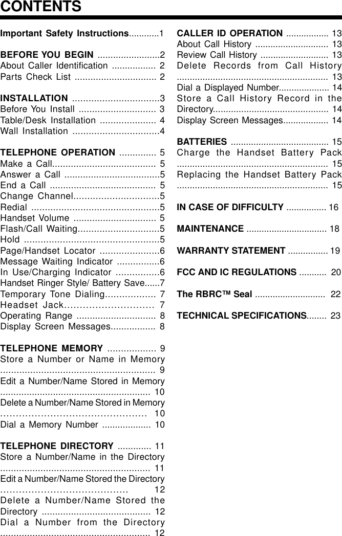 Important Safety Instructions............1BEFORE YOU BEGIN ........................2About Caller Identification ................. 2Parts Check List ............................... 2INSTALLATION ................................3Before You Install ............................. 3Table/Desk Installation ..................... 4Wall Installation ................................4TELEPHONE OPERATION .............. 5Make a Call....................................... 5Answer a Call ....................................5End a Call ........................................ 5Change Channel...............................5Redial ...............................................5Handset Volume ............................... 5Flash/Call Waiting..............................5Hold .................................................5Page/Handset Locator ......................6Message Waiting Indicator ................6In Use/Charging Indicator ................6Handset Ringer Style/ Battery Save......7Temporary Tone Dialing.................. 7Headset Jack............................. 7Operating Range .............................. 8Display Screen Messages................. 8TELEPHONE MEMORY .................. 9Store a Number or Name in Memory......................................................... 9Edit a Number/Name Stored in Memory......................................................... 10Delete a Number/Name Stored in Memory............................................... 10Dial a Memory Number ................... 10TELEPHONE DIRECTORY ............. 11Store a Number/Name in the Directory........................................................ 11Edit a Number/Name Stored the Directory......................................... 12Delete a Number/Name Stored theDirectory ......................................... 12Dial a Number from the Directory........................................................ 12CALLER ID OPERATION ................. 13About Call History ............................. 13Review Call History ........................... 13Delete Records from Call History........................................................... 13Dial a Displayed Number.................... 14Store a Call History Record in theDirectory............................................. 14Display Screen Messages.................. 14BATTERIES ....................................... 15Charge the Handset Battery Pack........................................................... 15Replacing the Handset Battery Pack........................................................... 15IN CASE OF DIFFICULTY ................ 16MAINTENANCE ................................ 18WARRANTY STATEMENT ................ 19FCC AND IC REGULATIONS ...........  20The RBRC™ Seal ............................  22TECHNICAL SPECIFICATIONS........  23CONTENTS