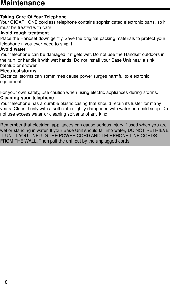 Taking Care Of Your TelephoneYour GIGAPHONE cordless telephone contains sophisticated electronic parts, so itmust be treated with care.Avoid rough treatmentPlace the Handset down gently. Save the original packing materials to protect yourtelephone if you ever need to ship it.Avoid waterYour telephone can be damaged if it gets wet. Do not use the Handset outdoors inthe rain, or handle it with wet hands. Do not install your Base Unit near a sink,bathtub or shower.Electrical stormsElectrical storms can sometimes cause power surges harmful to electronicequipment.For your own safety, use caution when using electric appliances during storms.Cleaning your telephoneYour telephone has a durable plastic casing that should retain its luster for manyyears. Clean it only with a soft cloth slightly dampened with water or a mild soap. Donot use excess water or cleaning solvents of any kind.Remember that electrical appliances can cause serious injury if used when you arewet or standing in water. If your Base Unit should fall into water, DO NOT RETRIEVEIT UNTIL YOU UNPLUG THE POWER CORD AND TELEPHONE LINE CORDSFROM THE WALL. Then pull the unit out by the unplugged cords.Maintenance18