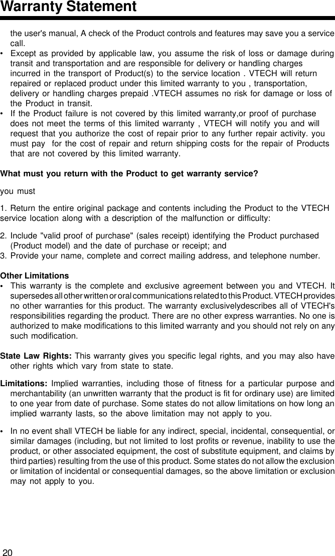 the user&apos;s manual, A check of the Product controls and features may save you a servicecall.• Except as provided by applicable law, you assume the risk of loss or damage duringtransit and transportation and are responsible for delivery or handling chargesincurred in the transport of Product(s) to the service location . VTECH will returnrepaired or replaced product under this limited warranty to you , transportation,delivery or handling charges prepaid .VTECH assumes no risk for damage or loss ofthe Product in transit.• If the Product failure is not covered by this limited warranty,or proof of purchasedoes not meet the terms of this limited warranty , VTECH will notify you and willrequest that you authorize the cost of repair prior to any further repair activity. youmust pay  for the cost of repair and return shipping costs for the repair of Productsthat are not covered by this limited warranty.What must you return with the Product to get warranty service?you must1. Return the entire original package and contents including the Product to the VTECHservice location along with a description of the malfunction or difficulty:2. Include &quot;valid proof of purchase&quot; (sales receipt) identifying the Product purchased(Product model) and the date of purchase or receipt; and3. Provide your name, complete and correct mailing address, and telephone number.Other Limitations•This warranty is the complete and exclusive agreement between you and VTECH. Itsupersedes all other written or oral communications related to this Product. VTECH providesno other warranties for this product. The warranty exclusivelydescribes all of VTECH&apos;sresponsibilities regarding the product. There are no other express warranties. No one isauthorized to make modifications to this limited warranty and you should not rely on anysuch modification.State Law Rights: This warranty gives you specific legal rights, and you may also haveother rights which vary from state to state.Limitations: Implied warranties, including those of fitness for a particular purpose andmerchantability (an unwritten warranty that the product is fit for ordinary use) are limitedto one year from date of purchase. Some states do not allow limitations on how long animplied warranty lasts, so the above limitation may not apply to you.•In no event shall VTECH be liable for any indirect, special, incidental, consequential, orsimilar damages (including, but not limited to lost profits or revenue, inability to use theproduct, or other associated equipment, the cost of substitute equipment, and claims bythird parties) resulting from the use of this product. Some states do not allow the exclusionor limitation of incidental or consequential damages, so the above limitation or exclusionmay not apply to you.20Warranty Statement