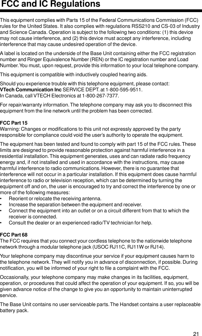 This equipment complies with Parts 15 of the Federal Communications Commission (FCC)rules for the United States. It also complies with regulations RSS210 and CS-03 of Industryand Science Canada. Operation is subject to the following two conditions: (1) this devicemay not cause interference, and (2) this device must accept any interference, includinginterference that may cause undesired operation of the device.A label is located on the underside of the Base Unit containing either the FCC registrationnumber and Ringer Equivalence Number (REN) or the IC registration number and LoadNumber. You must, upon request, provide this information to your local telephone company.This equipment is compatible with inductively coupled hearing aids.Should you experience trouble with this telephone equipment, please contact:VTech Communication Inc SERVICE DEPT. at 1-800-595-9511.In Canada, call VTECH Electronics at 1-800-267-7377.For repair/warranty information. The telephone company may ask you to disconnect thisequipment from the line network until the problem has been corrected.FCC Part 15Warning: Changes or modifications to this unit not expressly approved by the partyresponsible for compliance could void the user’s authority to operate the equipment.The equipment has been tested and found to comply with part 15 of the FCC rules. Theselimits are designed to provide reasonable protection against harmful interference in aresidential installation. This equipment generates, uses and can radiate radio frequencyenergy and, if not installed and used in accordance with the instructions, may causeharmful interference to radio communications. However, there is no guarantee thatinterference will not occur in a particular installation. If this equipment does cause harmfulinterference to radio or television reception, which can be determined by turning theequipment off and on, the user is encouraged to try and correct the interference by one ormore of the following measures:• Reorient or relocate the receiving antenna.• Increase the separation between the equipment and receiver.• Connect the equipment into an outlet or on a circuit different from that to which thereceiver is connected.• Consult the dealer or an experienced radio/TV technician for help.FCC Part 68The FCC requires that you connect your cordless telephone to the nationwide telephonenetwork through a modular telephone jack (USOC RJ11C, RJ11W or RJ14).Your telephone company may discontinue your service if your equipment causes harm tothe telephone network. They will notify you in advance of disconnection, if possible. Duringnotification, you will be informed of your right to file a complaint with the FCC.Occasionally, your telephone company may make changes in its facilities, equipment,operation, or procedures that could affect the operation of your equipment. If so, you will begiven advance notice of the change to give you an opportunity to maintain uninterruptedservice.The Base Unit contains no user serviceable parts. The Handset contains a user replaceablebattery pack.FCC and IC Regulations21