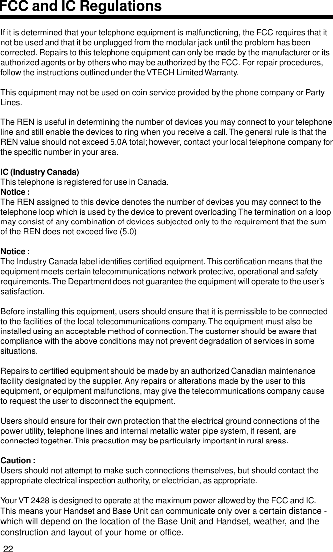 If it is determined that your telephone equipment is malfunctioning, the FCC requires that itnot be used and that it be unplugged from the modular jack until the problem has beencorrected. Repairs to this telephone equipment can only be made by the manufacturer or itsauthorized agents or by others who may be authorized by the FCC. For repair procedures,follow the instructions outlined under the VTECH Limited Warranty.This equipment may not be used on coin service provided by the phone company or PartyLines.The REN is useful in determining the number of devices you may connect to your telephoneline and still enable the devices to ring when you receive a call. The general rule is that theREN value should not exceed 5.0A total; however, contact your local telephone company forthe specific number in your area.IC (Industry Canada)This telephone is registered for use in Canada.Notice :The REN assigned to this device denotes the number of devices you may connect to thetelephone loop which is used by the device to prevent overloading The termination on a loopmay consist of any combination of devices subjected only to the requirement that the sumof the REN does not exceed five (5.0)Notice :The Industry Canada label identifies certified equipment. This certification means that theequipment meets certain telecommunications network protective, operational and safetyrequirements. The Department does not guarantee the equipment will operate to the user’ssatisfaction.Before installing this equipment, users should ensure that it is permissible to be connectedto the facilities of the local telecommunications company. The equipment must also beinstalled using an acceptable method of connection. The customer should be aware thatcompliance with the above conditions may not prevent degradation of services in somesituations.Repairs to certified equipment should be made by an authorized Canadian maintenancefacility designated by the supplier. Any repairs or alterations made by the user to thisequipment, or equipment malfunctions, may give the telecommunications company causeto request the user to disconnect the equipment.Users should ensure for their own protection that the electrical ground connections of thepower utility, telephone lines and internal metallic water pipe system, if resent, areconnected together. This precaution may be particularly important in rural areas.Caution :Users should not attempt to make such connections themselves, but should contact theappropriate electrical inspection authority, or electrician, as appropriate.Your VT 2428 is designed to operate at the maximum power allowed by the FCC and IC.This means your Handset and Base Unit can communicate only over a certain distance -which will depend on the location of the Base Unit and Handset, weather, and theconstruction and layout of your home or office.22FCC and IC Regulations