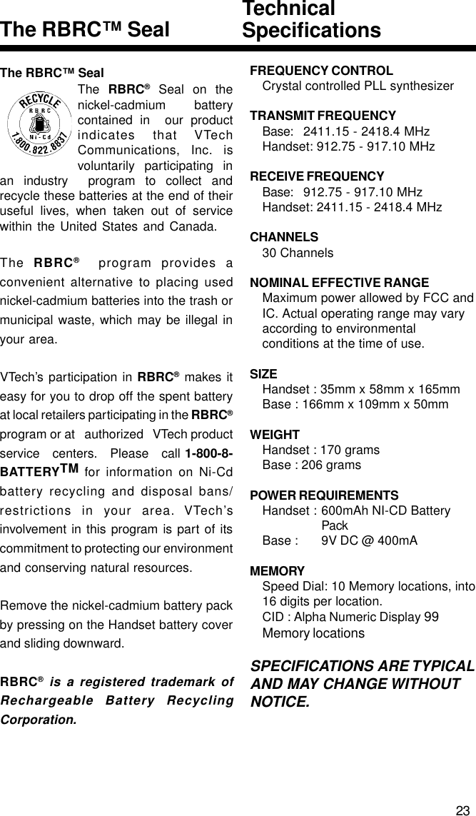 The RBRC™ SealThe RBRC® Seal on thenickel-cadmium   batterycontained in  our productindicates that VTechCommunications, Inc. isvoluntarily participating inan industry  program to collect andrecycle these batteries at the end of theiruseful lives, when taken out of servicewithin the United States and Canada.The  RBRC®  program provides aconvenient alternative to placing usednickel-cadmium batteries into the trash ormunicipal waste, which may be illegal inyour area.VTech’s participation in RBRC® makes iteasy for you to drop off the spent batteryat local retailers participating in the RBRC®program or at   authorized   VTech productservice   centers.   Please   call 1-800-8-BATTERYTM for information on Ni-Cdbattery recycling and disposal bans/restrictions in your area. VTech’sinvolvement in this program is part of itscommitment to protecting our environmentand conserving natural resources.Remove the nickel-cadmium battery packby pressing on the Handset battery coverand sliding downward.RBRC® is a registered trademark ofRechargeable Battery RecyclingCorporation.TechnicalSpecificationsThe RBRC™ Seal23FREQUENCY CONTROLCrystal controlled PLL synthesizerTRANSMIT FREQUENCYBase: 2411.15 - 2418.4 MHzHandset: 912.75 - 917.10 MHzRECEIVE FREQUENCYBase: 912.75 - 917.10 MHzHandset: 2411.15 - 2418.4 MHzCHANNELS30 ChannelsNOMINAL EFFECTIVE RANGEMaximum power allowed by FCC andIC. Actual operating range may varyaccording to environmentalconditions at the time of use.SIZEHandset : 35mm x 58mm x 165mmBase : 166mm x 109mm x 50mmWEIGHTHandset : 170 gramsBase : 206 gramsPOWER REQUIREMENTSHandset : 600mAh NI-CD BatteryPackBase : 9V DC @ 400mAMEMORYSpeed Dial: 10 Memory locations, into16 digits per location.CID : Alpha Numeric Display 99Memory locationsSPECIFICATIONS ARE TYPICALAND MAY CHANGE WITHOUTNOTICE.