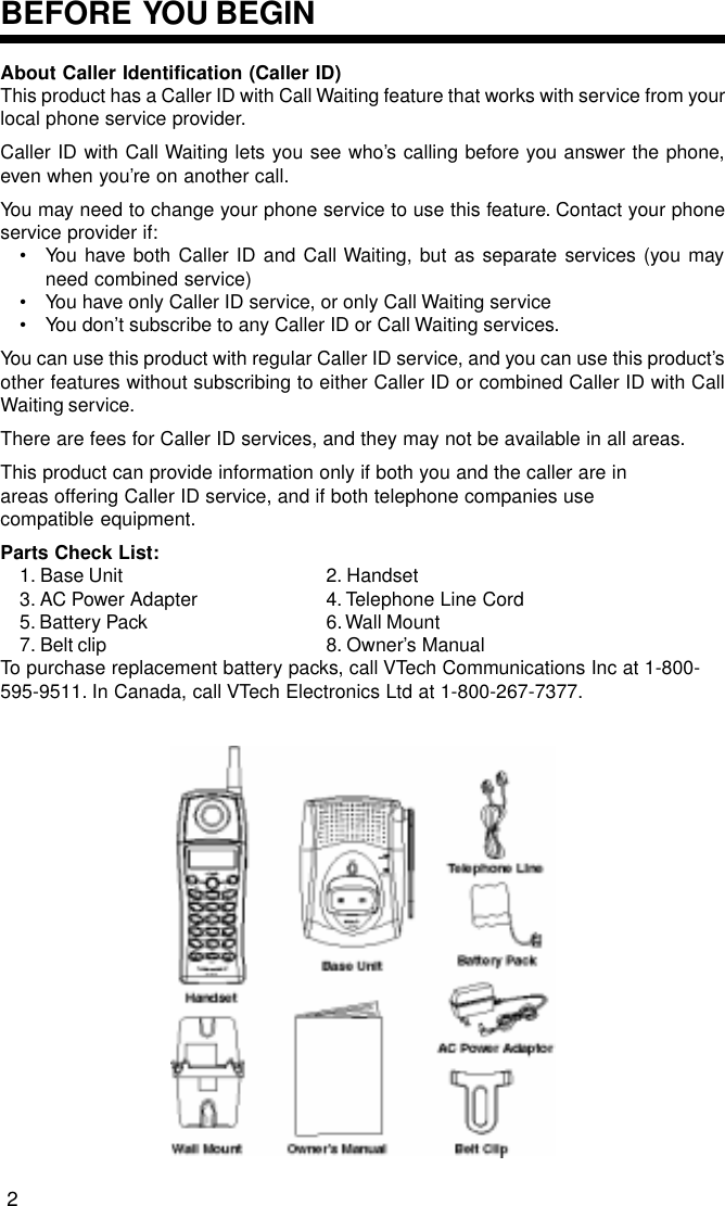 About Caller Identification (Caller ID)This product has a Caller ID with Call Waiting feature that works with service from yourlocal phone service provider.Caller ID with Call Waiting lets you see who’s calling before you answer the phone,even when you’re on another call.You may need to change your phone service to use this feature. Contact your phoneservice provider if:• You have both Caller ID and Call Waiting, but as separate services (you mayneed combined service)• You have only Caller ID service, or only Call Waiting service• You don’t subscribe to any Caller ID or Call Waiting services.You can use this product with regular Caller ID service, and you can use this product’sother features without subscribing to either Caller ID or combined Caller ID with CallWaiting service.There are fees for Caller ID services, and they may not be available in all areas.This product can provide information only if both you and the caller are inareas offering Caller ID service, and if both telephone companies usecompatible equipment.Parts Check List:1. Base Unit 2. Handset3. AC Power Adapter 4. Telephone Line Cord5. Battery Pack 6. Wall Mount7. Belt clip 8. Owner’s ManualTo purchase replacement battery packs, call VTech Communications Inc at 1-800-595-9511. In Canada, call VTech Electronics Ltd at 1-800-267-7377.BEFORE  YOU BEGIN2