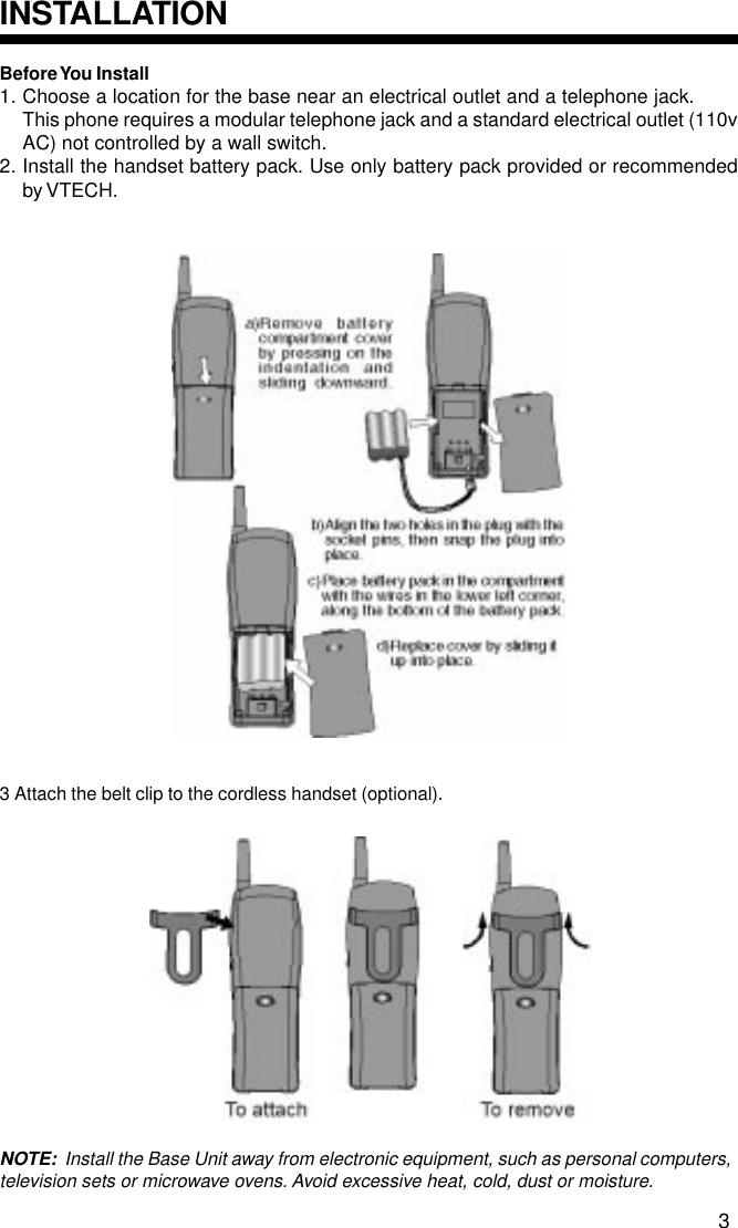 Before You  Install1. Choose a location for the base near an electrical outlet and a telephone jack.This phone requires a modular telephone jack and a standard electrical outlet (110vAC) not controlled by a wall switch.2. Install the handset battery pack. Use only battery pack provided or recommendedby VTECH.3 Attach the belt clip to the cordless handset (optional).NOTE:  Install the Base Unit away from electronic equipment, such as personal computers,television sets or microwave ovens. Avoid excessive heat, cold, dust or moisture.INSTALLATION3