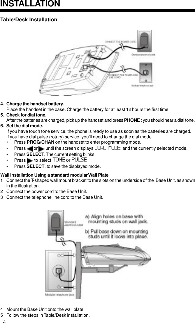 Table/Desk Installation4. Charge the handset battery.Place the handset in the base. Charge the battery for at least 12 hours the first time.5. Check for dial tone.After the batteries are charged, pick up the handset and press PHONE ; you should hear a dial tone.6. Set the dial mode.If you have touch tone service, the phone is ready to use as soon as the batteries are charged.If you have dial pulse (rotary) service, you’ll need to change the dial mode.• Press PROG/CHAN on the handset to enter programming mode.• Press   or   until the screen displays DIAL MODE: and the currently selected mode.• Press SELECT. The current setting blinks.• Press   to select TONE or PULSE .• Press SELECT, to save the displayed mode.Wall Installation Using a standard modular Wall Plate1 Connect the T-shaped wall mount bracket to the slots on the underside of the  Base Unit. as shownin the illustration.2 Connect the power cord to the Base Unit.3 Connect the telephone line cord to the Base Unit.4 Mount the Base Unit onto the wall plate.5 Follow the steps in Table/Desk installation.INSTALLATION4