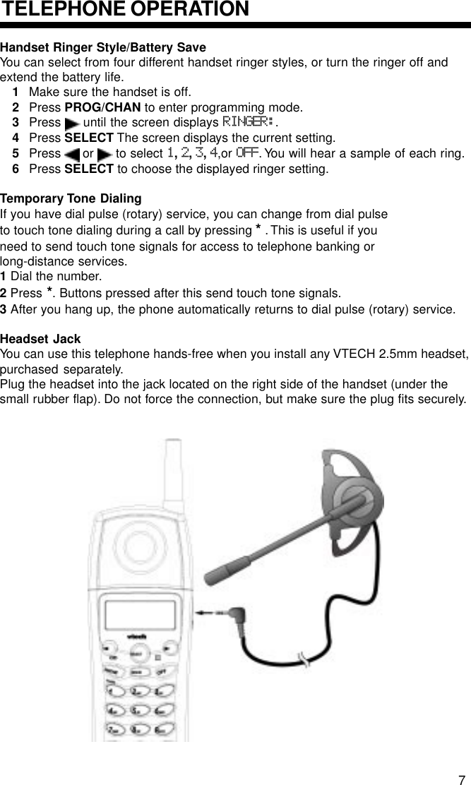 Handset Ringer Style/Battery SaveYou can select from four different handset ringer styles, or turn the ringer off andextend the battery life.1Make sure the handset is off.2Press PROG/CHAN to enter programming mode.3Press   until the screen displays RINGER:.4Press SELECT The screen displays the current setting.5Press   or   to select 1, 2, 3, 4,or OFF. You will hear a sample of each ring.6Press SELECT to choose the displayed ringer setting.Temporary Tone DialingIf you have dial pulse (rotary) service, you can change from dial pulseto touch tone dialing during a call by pressing * . This is useful if youneed to send touch tone signals for access to telephone banking orlong-distance services.1 Dial the number.2 Press *. Buttons pressed after this send touch tone signals.3 After you hang up, the phone automatically returns to dial pulse (rotary) service.Headset JackYou can use this telephone hands-free when you install any VTECH 2.5mm headset,purchased separately.Plug the headset into the jack located on the right side of the handset (under thesmall rubber flap). Do not force the connection, but make sure the plug fits securely.TELEPHONE OPERATION7