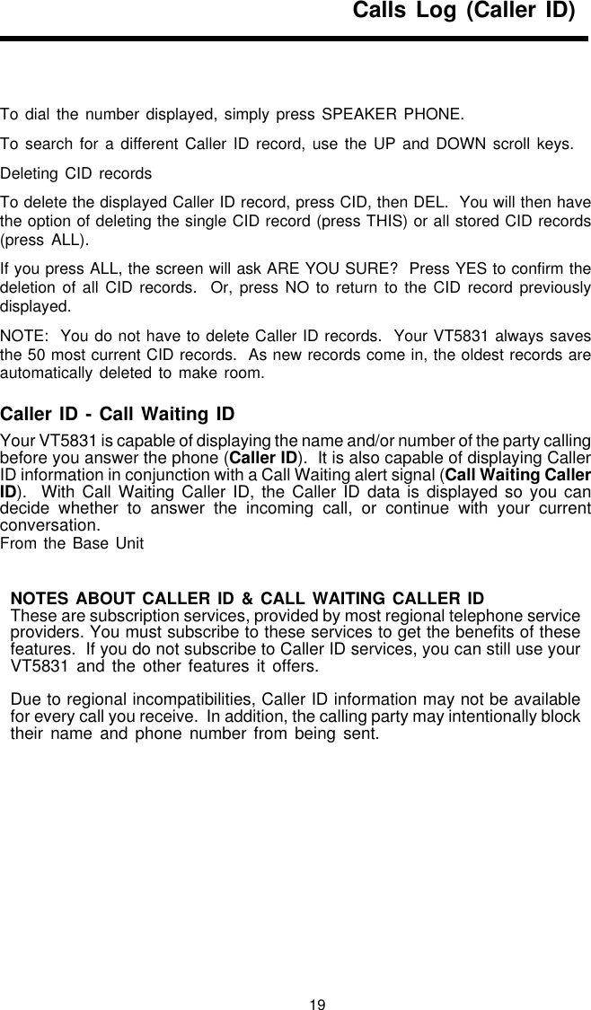 19To dial the number displayed, simply press SPEAKER PHONE.To search for a different Caller ID record, use the UP and DOWN scroll keys.Deleting CID recordsTo delete the displayed Caller ID record, press CID, then DEL.  You will then havethe option of deleting the single CID record (press THIS) or all stored CID records(press ALL).If you press ALL, the screen will ask ARE YOU SURE?  Press YES to confirm thedeletion of all CID records.  Or, press NO to return to the CID record previouslydisplayed.NOTE:  You do not have to delete Caller ID records.  Your VT5831 always savesthe 50 most current CID records.  As new records come in, the oldest records areautomatically deleted to make room.Caller ID - Call Waiting IDYour VT5831 is capable of displaying the name and/or number of the party callingbefore you answer the phone (Caller ID).  It is also capable of displaying CallerID information in conjunction with a Call Waiting alert signal (Call Waiting CallerID).  With Call Waiting Caller ID, the Caller ID data is displayed so you candecide whether to answer the incoming call, or continue with your currentconversation.From the Base UnitNOTES ABOUT CALLER ID &amp; CALL WAITING CALLER IDThese are subscription services, provided by most regional telephone serviceproviders. You must subscribe to these services to get the benefits of thesefeatures.  If you do not subscribe to Caller ID services, you can still use yourVT5831 and the other features it offers.Due to regional incompatibilities, Caller ID information may not be availablefor every call you receive.  In addition, the calling party may intentionally blocktheir name and phone number from being sent.Calls Log (Caller ID)