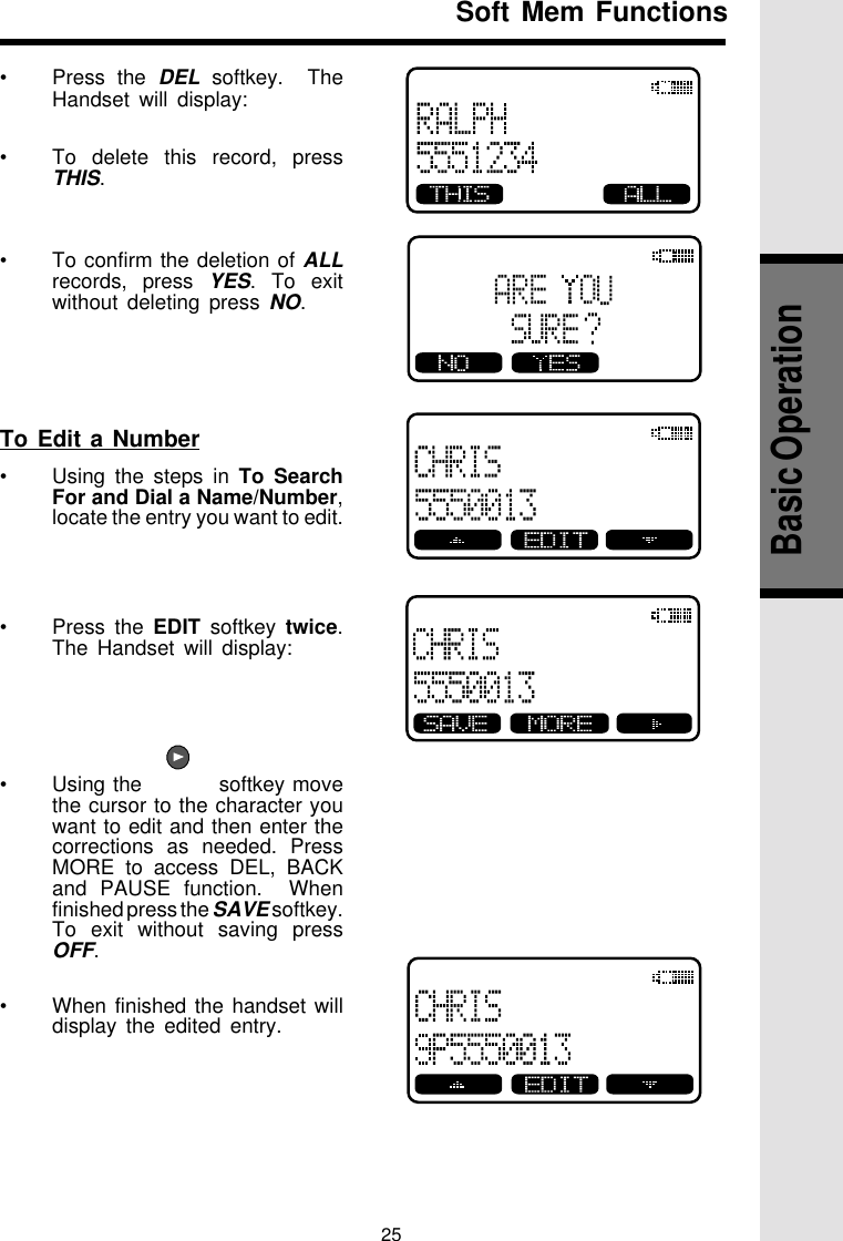 25Basic Operation•Press the DEL softkey.  TheHandset will display:•To delete this record, pressTHIS.•To confirm the deletion of ALLrecords, press YES. To exitwithout deleting press NO.To Edit a Number•Using the steps in To SearchFor and Dial a Name/Number,locate the entry you want to edit.•Press the EDIT softkey twice.The Handset will display:•Using the          softkey movethe cursor to the character youwant to edit and then enter thecorrections as needed. PressMORE to access DEL, BACKand PAUSE function.  Whenfinished press the SAVE softkey.To exit without saving pressOFF.•When finished the handset willdisplay the edited entry.Soft Mem Functions