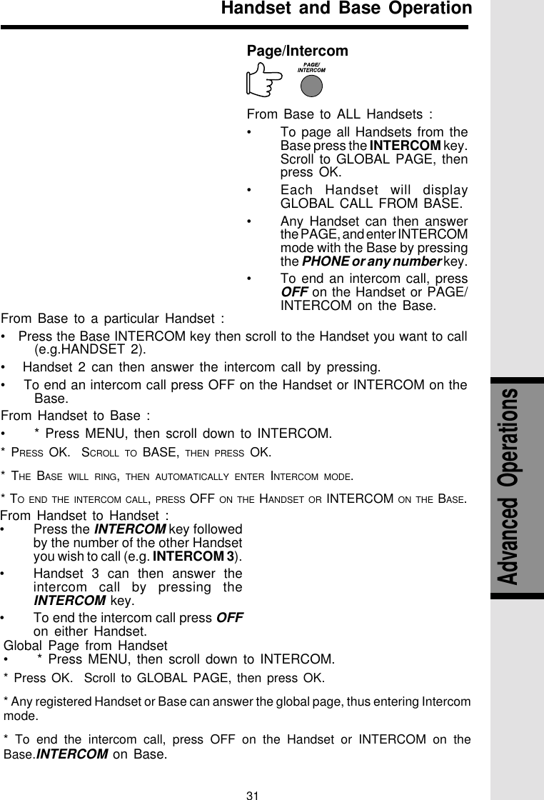 31From Base to a particular Handset :•   Press the Base INTERCOM key then scroll to the Handset you want to call(e.g.HANDSET 2).•   Handset 2 can then answer the intercom call by pressing.•    To end an intercom call press OFF on the Handset or INTERCOM on theBase.From Handset to Base :•* Press MENU, then scroll down to INTERCOM.* PRESS OK.  SCROLL TO BASE, THEN PRESS OK.* THE BASE WILL RING,  THEN AUTOMATICALLY ENTER INTERCOM MODE.* TO END THE INTERCOM CALL, PRESS OFF ON THE HANDSET OR INTERCOM ON THE BASE.From Handset to Handset :•Press the INTERCOM key followedby the number of the other Handsetyou wish to call (e.g. INTERCOM 3).•Handset 3 can then answer theintercom call by pressing theINTERCOM key.•To end the intercom call press OFFon either Handset.Handset and Base OperationPage/IntercomFrom Base to ALL Handsets :•To page all Handsets from theBase press the INTERCOM key.Scroll to GLOBAL PAGE, thenpress OK.•Each Handset will displayGLOBAL CALL FROM BASE.•Any Handset can then answerthe PAGE, and enter INTERCOMmode with the Base by pressingthe PHONE or any number key.•To end an intercom call, pressOFF on the Handset or PAGE/INTERCOM on the Base.Global Page from Handset•* Press MENU, then scroll down to INTERCOM.* Press OK.  Scroll to GLOBAL PAGE, then press OK.* Any registered Handset or Base can answer the global page, thus entering Intercommode.* To end the intercom call, press OFF on the Handset or INTERCOM on theBase.INTERCOM on Base.Advanced  Operations