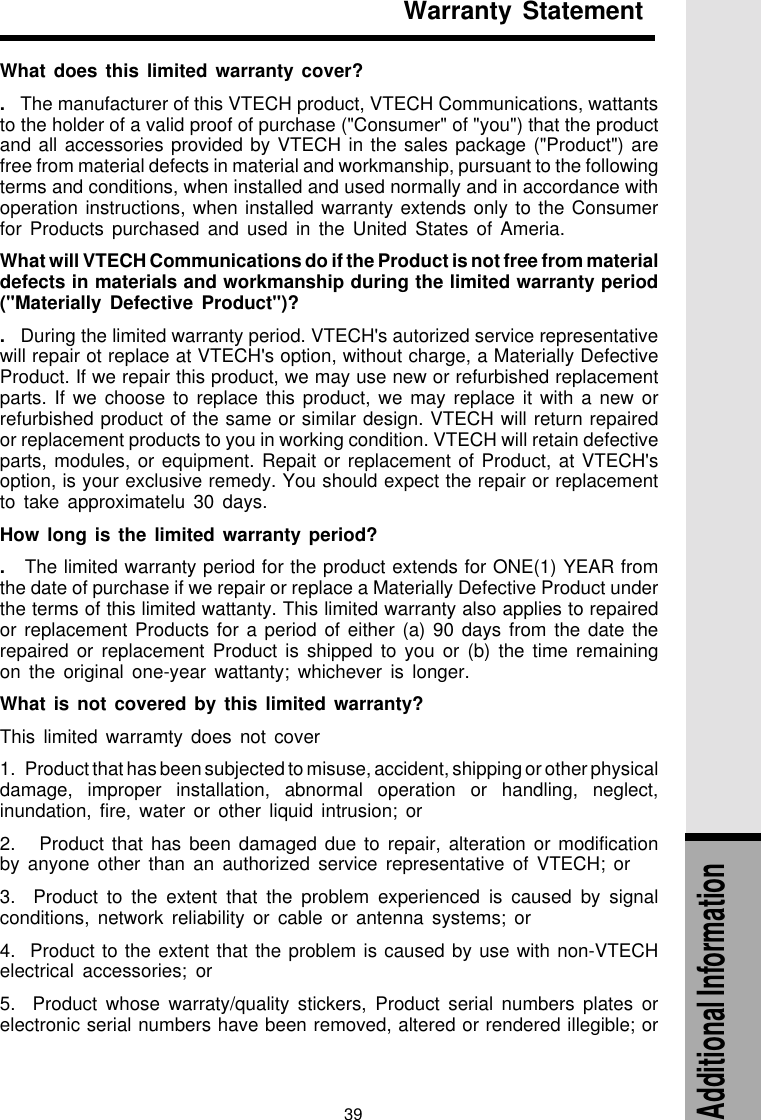 39Warranty StatementAdditional InformationWhat does this limited warranty cover?.   The manufacturer of this VTECH product, VTECH Communications, wattantsto the holder of a valid proof of purchase (&quot;Consumer&quot; of &quot;you&quot;) that the productand all accessories provided by VTECH in the sales package (&quot;Product&quot;) arefree from material defects in material and workmanship, pursuant to the followingterms and conditions, when installed and used normally and in accordance withoperation instructions, when installed warranty extends only to the Consumerfor Products purchased and used in the United States of Ameria.What will VTECH Communications do if the Product is not free from materialdefects in materials and workmanship during the limited warranty period(&quot;Materially Defective Product&quot;)?.   During the limited warranty period. VTECH&apos;s autorized service representativewill repair ot replace at VTECH&apos;s option, without charge, a Materially DefectiveProduct. If we repair this product, we may use new or refurbished replacementparts. If we choose to replace this product, we may replace it with a new orrefurbished product of the same or similar design. VTECH will return repairedor replacement products to you in working condition. VTECH will retain defectiveparts, modules, or equipment. Repait or replacement of Product, at VTECH&apos;soption, is your exclusive remedy. You should expect the repair or replacementto take approximatelu 30 days.How long is the limited warranty period?.   The limited warranty period for the product extends for ONE(1) YEAR fromthe date of purchase if we repair or replace a Materially Defective Product underthe terms of this limited wattanty. This limited warranty also applies to repairedor replacement Products for a period of either (a) 90 days from the date therepaired or replacement Product is shipped to you or (b) the time remainingon the original one-year wattanty; whichever is longer.What is not covered by this limited warranty?This limited warramty does not cover1.   Product that has been subjected to misuse, accident, shipping or other physicaldamage, improper installation, abnormal operation or handling, neglect,inundation, fire, water or other liquid intrusion; or2.   Product that has been damaged due to repair, alteration or modificationby anyone other than an authorized service representative of VTECH; or3.  Product to the extent that the problem experienced is caused by signalconditions, network reliability or cable or antenna systems; or4.  Product to the extent that the problem is caused by use with non-VTECHelectrical accessories; or5.  Product whose warraty/quality stickers, Product serial numbers plates orelectronic serial numbers have been removed, altered or rendered illegible; or