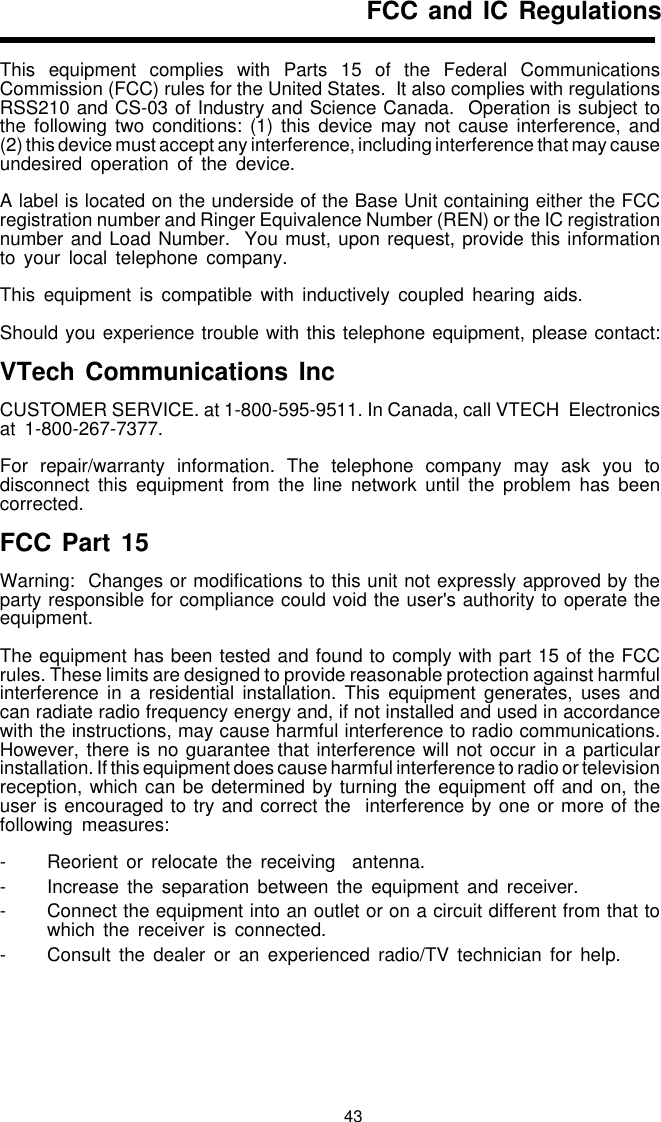 43FCC and IC RegulationsThis equipment complies with Parts 15 of the Federal CommunicationsCommission (FCC) rules for the United States.  It also complies with regulationsRSS210 and CS-03 of Industry and Science Canada.  Operation is subject tothe following two conditions: (1) this device may not cause interference, and(2) this device must accept any interference, including interference that may causeundesired operation of the device.A label is located on the underside of the Base Unit containing either the FCCregistration number and Ringer Equivalence Number (REN) or the IC registrationnumber and Load Number.  You must, upon request, provide this informationto your local telephone company.This equipment is compatible with inductively coupled hearing aids.Should you experience trouble with this telephone equipment, please contact:VTech Communications IncCUSTOMER SERVICE. at 1-800-595-9511. In Canada, call VTECH  Electronicsat 1-800-267-7377.For repair/warranty information. The telephone company may ask you todisconnect this equipment from the line network until the problem has beencorrected.FCC Part 15Warning:  Changes or modifications to this unit not expressly approved by theparty responsible for compliance could void the user&apos;s authority to operate theequipment.The equipment has been tested and found to comply with part 15 of the FCCrules. These limits are designed to provide reasonable protection against harmfulinterference in a residential installation. This equipment generates, uses andcan radiate radio frequency energy and, if not installed and used in accordancewith the instructions, may cause harmful interference to radio communications.However, there is no guarantee that interference will not occur in a particularinstallation. If this equipment does cause harmful interference to radio or televisionreception, which can be determined by turning the equipment off and on, theuser is encouraged to try and correct the  interference by one or more of thefollowing measures:- Reorient or relocate the receiving  antenna.- Increase the separation between the equipment and receiver.- Connect the equipment into an outlet or on a circuit different from that towhich the receiver is connected.- Consult the dealer or an experienced radio/TV technician for help.