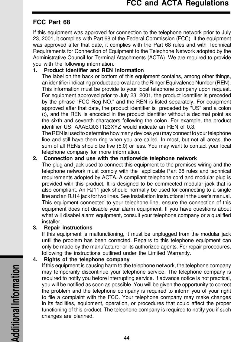 44Additional InformationFCC Part 68If this equipment was approved for connection to the telephone network prior to July23, 2001, it complies with Part 68 of the Federal Commission (FCC). If the equipmentwas approved after that date, it complies with the Part 68 rules and with TechnicalRequirements for Connection of Equipment to the Telephone Network adopted by theAdministrative Council for Terminal Attachments (ACTA). We are required to provideyou with the following information.1.   Product identifier and REN informationThe label on the back or bottom of this equipment contains, among other things,an identifier indicating product approval and the Ringer Equivalence Number (REN).This information must be provide to your local telephone company upon request.For equipment approved prior to July 23, 2001, the product identifier is precededby the phrase &quot;FCC Reg NO.&quot; and the REN is listed separately. For equipmentapproved after that date, the product identifier is  preceded by &quot;US&quot; and a colon(:), and the REN is encoded in the product identifier without a decimal point asthe sixth and seventh characters following the colon. For example, the productidentifier US: AAAEQ03T123XYZ would indicate an REN of 0.3.The REN is used to determine how many devices you may connect to your telephoneline and still have them ring when you are called. In most, but not all areas, thesum of all RENs should be five (5.0) or less. You may want to contact your localtelephone company for more information.2.   Connection and use with the nationwide telephone networkThe plug and jack used to connect this equipment to the premises wiring and thetelephone network must comply with the  applicable Part 68 rules and technicalrequirements adopted by ACTA. A compliant telephone cord and modular plug isprovided with this product. It is designed to be commected modular jack that isalso compliant. An RJ11 jack should normally be used for connecting to a singleline and an RJ14 jack for two lines. See Installation Instructions in the user&apos;s manual.This equipment connected to your telephone line, ensure the connection of thisequipment does not disable your alarm equipment. If you have questions aboutwhat will disabel alarm equipment, consult your telephone company or a qualifiedinstaller.3.   Repair instructionsIf this equipment is malfunctioning, it must be unplugged from the modular jackuntil the problem has been corrected. Repairs to this telephone equipment canonly be made by the manufacturer or its authorized agents. For repair procedures,following the instructions outlined under the Limited Warrantly.4.   Rights of the telephone companyIf this equipment is causing harm to the telephone network, the telephone companymay temporarily discontinue your telephone service. The telephone company isrequired to notify you before interrupting service. If advance notice is not practical,you will be notified as soon as possible. You will be given the opportunity to correctthe problem and the telephone company is required to inform you of your rightto file a complaint with the FCC. Your telephone company may make changesin its facilities, equipment, operation, or procedures that could affect the properfunctioning of this product. The telephone company is required to notify you if suchchanges are planned.FCC and ACTA Regulations