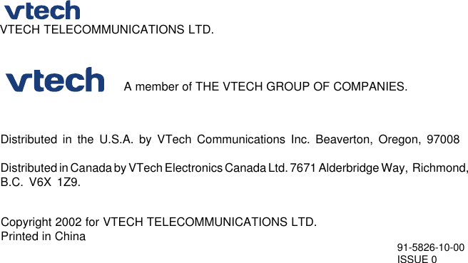 Distributed in the U.S.A. by VTech Communications Inc. Beaverton, Oregon, 97008Distributed in Canada by VTech Electronics Canada Ltd. 7671 Alderbridge Way,  Richmond,B.C. V6X 1Z9.Copyright 2002 for VTECH TELECOMMUNICATIONS LTD.Printed in China 91-5826-10-00ISSUE 0                                    A member of THE VTECH GROUP OF COMPANIES.VTECH TELECOMMUNICATIONS LTD.