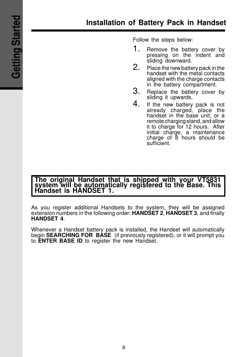 8Getting StartedFollow the steps below:1. Remove the battery cover bypressing on the indent andsliding downward.2. Place the new battery pack in thehandset with the metal contactsaligned with the charge contactsin the battery compartment.3. Replace the battery cover bysliding it upwards.4. If the new battery pack is notalready charged, place thehandset in the base unit, or aremote charging stand, and allowit to charge for 12 hours.  Afterinitial charge, a maintenancecharge of 8 hours should besufficient.Installation of Battery Pack in HandsetThe original Handset that is shipped with your VT5831system will be automatically registered to the Base. ThisHandset is HANDSET 1.As you register additional Handsets to the system, they will be assignedextension numbers in the following order: HANDSET 2, HANDSET 3, and finallyHANDSET 4.Whenever a Handset battery pack is installed, the Handset will automaticallybegin SEARCHING FOR  BASE  (if previously registered), or it will prompt youto ENTER BASE ID to register the new Handset.
