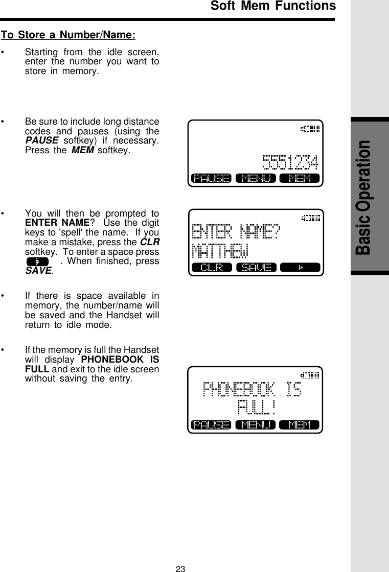 23To Store a Number/Name:•Starting from the idle screen,enter the number you want tostore in memory.•Be sure to include long distancecodes and pauses (using thePAUSE softkey) if necessary.Press the MEM softkey.•You will then be prompted toENTER NAME?  Use the digitkeys to &apos;spell&apos; the name.  If youmake a mistake, press the CLRsoftkey.  To enter a space pressaa      . When finished, pressSAVE.•If there is space available inmemory, the number/name willbe saved and the Handset willreturn to idle mode.•If the memory is full the Handsetwill display PHONEBOOK ISFULL and exit to the idle screenwithout saving the entry.Soft Mem FunctionsBasic Operation