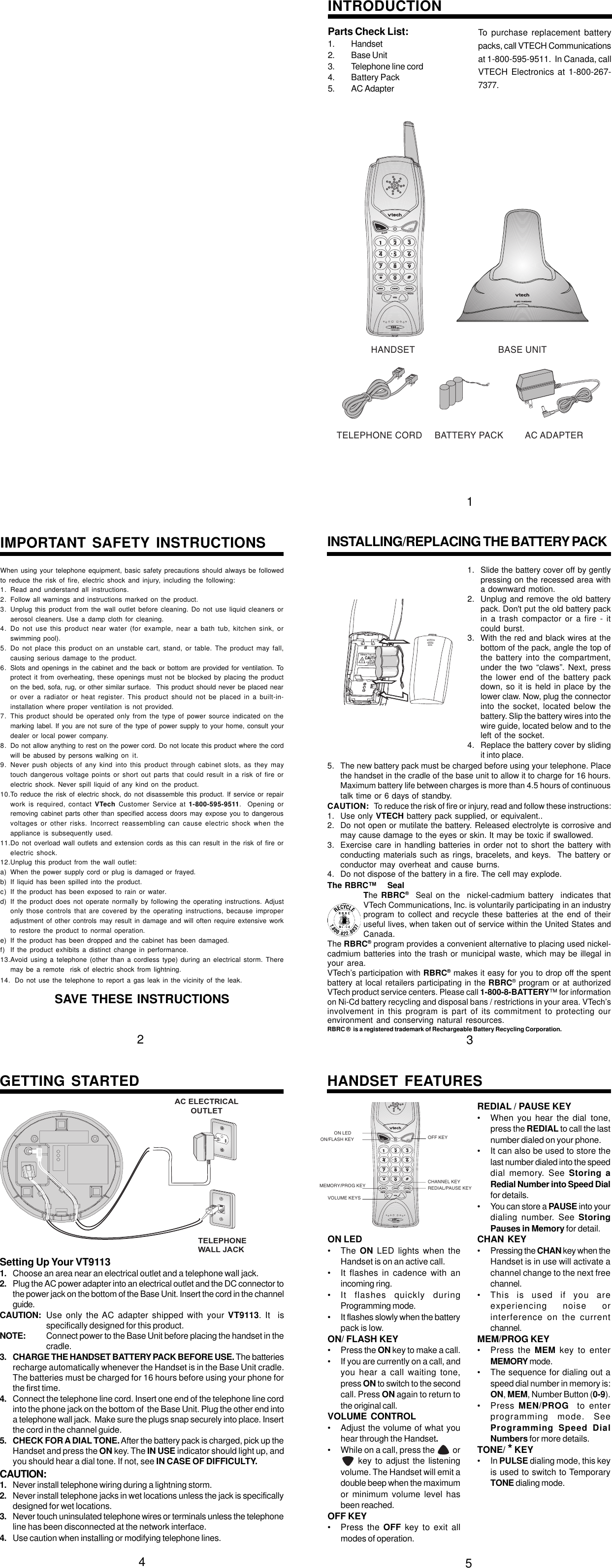 Parts Check List:1. Handset2. Base Unit3. Telephone line cord4. Battery Pack5. AC AdapterWhen using your telephone equipment, basic safety precautions should always be followedto reduce the risk of fire, electric shock and injury, including the following:1. Read and understand all instructions.2. Follow all warnings and instructions marked on the product.3. Unplug this product from the wall outlet before cleaning. Do not use liquid cleaners oraerosol cleaners. Use a damp cloth for cleaning.4. Do not use this product near water (for example, near a bath tub, kitchen sink, orswimming pool).5. Do not place this product on an unstable cart, stand, or table. The product may fall,causing serious damage to the product.6. Slots and openings in the cabinet and the back or bottom are provided for ventilation. Toprotect it from overheating, these openings must not be blocked by placing the producton the bed, sofa, rug, or other similar surface.  This product should never be placed nearor over a radiator or heat register. This product should not be placed in a built-in-installation where proper ventilation is not provided.7. This product should be operated only from the type of power source indicated on themarking label. If you are not sure of the type of power supply to your home, consult yourdealer or local power company.8. Do not allow anything to rest on the power cord. Do not locate this product where the cordwill be abused by persons walking on it.9. Never push objects of any kind into this product through cabinet slots, as they maytouch dangerous voltage points or short out parts that could result in a risk of fire orelectric shock. Never spill liquid of any kind on the product.10.To reduce the risk of electric shock, do not disassemble this product. If service or repairwork is required, contact VTech Customer Service at 1-800-595-9511.  Opening orremoving cabinet parts other than specified access doors may expose you to dangerousvoltages or other risks. Incorrect reassembling can cause electric shock when theappliance is subsequently used.11.Do not overload wall outlets and extension cords as this can result in the risk of fire orelectric shock.12.Unplug this product from the wall outlet:a) When the power supply cord or plug is damaged or frayed.b) If liquid has been spilled into the product.c) If the product has been exposed to rain or water.d) If the product does not operate normally by following the operating instructions. Adjustonly those controls that are covered by the operating instructions, because improperadjustment of other controls may result in damage and will often require extensive workto restore the product to normal operation.e) If the product has been dropped and the cabinet has been damaged.f) If the product exhibits a distinct change in performance.13.Avoid using a telephone (other than a cordless type) during an electrical storm. Theremay be a remote  risk of electric shock from lightning.14. Do not use the telephone to report a gas leak in the vicinity of the leak.SAVE THESE INSTRUCTIONS1. Slide the battery cover off by gentlypressing on the recessed area witha downward motion.2. Unplug and remove the old batterypack. Don&apos;t put the old battery packin a trash compactor or a fire - itcould burst.3. With the red and black wires at thebottom of the pack, angle the top ofthe battery into the compartment,under the two “claws”. Next, pressthe lower end of the battery packdown, so it is held in place by thelower claw. Now, plug the connectorinto the socket, located below thebattery. Slip the battery wires into thewire guide, located below and to theleft of the socket.4. Replace the battery cover by slidingit into place.INTRODUCTIONTo purchase replacement batterypacks, call VTECH Communicationsat 1-800-595-9511.  In Canada, callVTECH Electronics at 1-800-267-7377.IMPORTANT SAFETY INSTRUCTIONS INSTALLING/REPLACING THE BATTERY PACK5. The new battery pack must be charged before using your telephone. Placethe handset in the cradle of the base unit to allow it to charge for 16 hours.Maximum battery life between charges is more than 4.5 hours of continuoustalk time or 6 days of standby.CAUTION: To reduce the risk of fire or injury, read and follow these instructions:1. Use only VTECH battery pack supplied, or equivalent..2. Do not open or mutilate the battery. Released electrolyte is corrosive andmay cause damage to the eyes or skin. It may be toxic if swallowed.3. Exercise care in handling batteries in order not to short the battery withconducting materials such as rings, bracelets, and keys.  The battery orconductor may overheat and cause burns.4. Do not dispose of the battery in a fire. The cell may explode.The RBRC™    SealThe RBRC®  Seal on the  nickel-cadmium battery  indicates thatVTech Communications, Inc. is voluntarily participating in an industryprogram to collect and recycle these batteries at the end of theiruseful lives, when taken out of service within the United States andCanada.The RBRC® program provides a convenient alternative to placing used nickel-cadmium batteries into the trash or municipal waste, which may be illegal inyour area.VTech’s participation with RBRC® makes it easy for you to drop off the spentbattery at local retailers participating in the RBRC® program or at authorizedVTech product service centers. Please call 1-800-8-BATTERY™ for informationon Ni-Cd battery recycling and disposal bans / restrictions in your area. VTech’sinvolvement in this program is part of its commitment to protecting ourenvironment and conserving natural resources.RBRC ®  is a registered trademark of Rechargeable Battery Recycling Corporation.HANDSET BASE UNITTELEPHONE CORD BATTERY PACK AC ADAPTER123Setting Up Your VT91131. Choose an area near an electrical outlet and a telephone wall jack.2. Plug the AC power adapter into an electrical outlet and the DC connector tothe power jack on the bottom of the Base Unit. Insert the cord in the channelguide.CAUTION: Use only the AC adapter shipped with your VT9113. It  isspecifically designed for this product.NOTE: Connect power to the Base Unit before placing the handset in thecradle.3. CHARGE THE HANDSET BATTERY PACK BEFORE USE. The batteriesrecharge automatically whenever the Handset is in the Base Unit cradle.The batteries must be charged for 16 hours before using your phone forthe first time.4. Connect the telephone line cord. Insert one end of the telephone line cordinto the phone jack on the bottom of  the Base Unit. Plug the other end intoa telephone wall jack.  Make sure the plugs snap securely into place. Insertthe cord in the channel guide.5. CHECK FOR A DIAL TONE. After the battery pack is charged, pick up theHandset and press the ON key. The IN USE indicator should light up, andyou should hear a dial tone. If not, see IN CASE OF DIFFICULTY.CAUTION:1. Never install telephone wiring during a lightning storm.2. Never install telephone jacks in wet locations unless the jack is specificallydesigned for wet locations.3. Never touch uninsulated telephone wires or terminals unless the telephoneline has been disconnected at the network interface.4. Use caution when installing or modifying telephone lines.ON LED• The  ON LED lights when theHandset is on an active call.• It flashes in cadence with anincoming ring.• It flashes quickly duringProgramming mode.• It flashes slowly when the batterypack is low.ON/ FLASH KEY• Press the ON key to make a call.• If you are currently on a call, andyou hear a call waiting tone,press ON to switch to the secondcall. Press ON again to return tothe original call.VOLUME  CONTROL• Adjust the volume of what youhear through the Handset.• While on a call, press the          or     key to adjust the listeningvolume. The Handset will emit adouble beep when the maximumor minimum volume level hasbeen reached.OFF KEY• Press the OFF key to exit allmodes of operation.GETTING STARTED HANDSET FEATURESREDIAL / PAUSE KEY• When you hear the dial tone,press the REDIAL to call the lastnumber dialed on your phone.• It can also be used to store thelast number dialed into the speeddial memory. See Storing aRedial Number into Speed Dialfor details.• You can store a PAUSE into yourdialing number. See StoringPauses in Memory for detail.CHAN KEY• Pressing the CHAN key when theHandset is in use will activate achannel change to the next freechannel.• This is used if you areexperiencing noise orinterference on the currentchannel.MEM/PROG KEY• Press the MEM key to enterMEMORY mode.• The sequence for dialing out aspeed dial number in memory is:ON, MEM, Number Button (0-9).• Press  MEN/PROG  to enterprogramming mode. SeeProgramming Speed DialNumbers for more details.TONE/ * KEY• In PULSE dialing mode, this keyis used to switch to TemporaryTONE dialing mode.TELEPHONEWALL JACKAC ELECTRICALOUTLET45ON/FLASH KEYMEMORY/PROG KEYVOLUME KEYSOFF KEYCHANNEL KEYREDIAL/PAUSE KEYON LED