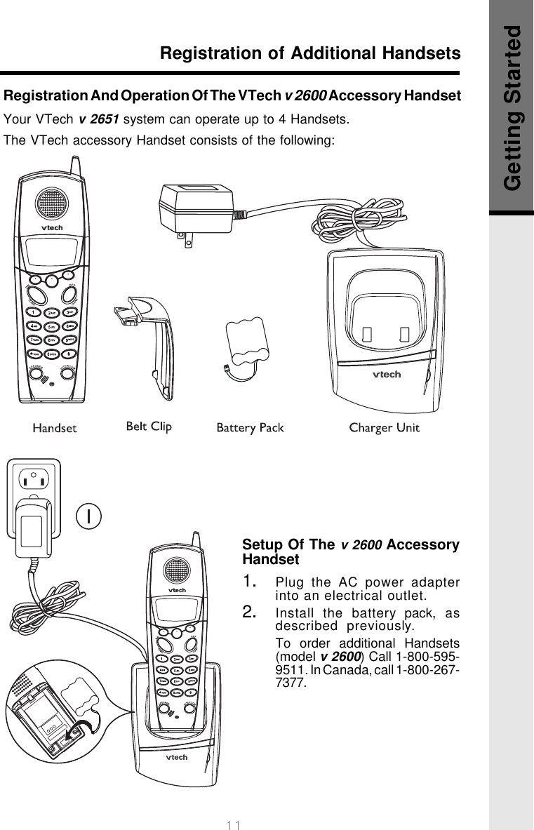 11Registration of Additional HandsetsGetting StartedRegistration And Operation Of The VTech v 2600 Accessory HandsetYour VTech v 2651 system can operate up to 4 Handsets.The VTech accessory Handset consists of the following:Setup Of The v 2600 AccessoryHandset1.Plug the AC power adapterinto an electrical outlet.2.Install the battery pack, asdescribed  previously.To order additional Handsets(model v 2600) Call 1-800-595-9511. In Canada, call 1-800-267-7377.