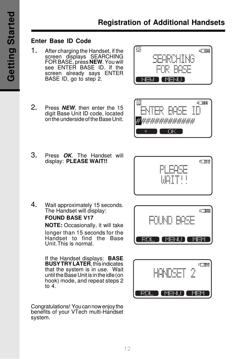 12Enter Base ID Code1.After charging the Handset, if thescreen displays SEARCHINGFOR BASE, press NEW. You willsee ENTER BASE ID. If thescreen already says ENTERBASE ID, go to step 2.2.Press  NEW, then enter the 15digit Base Unit ID code, locatedon the underside of the Base Unit.3.Press  OK. The Handset willdisplay:  PLEASE WAIT!!4.Wait approximately 15 seconds.The Handset will display:FOUND BASE V17NOTE: Occasionally, it will takelonger than 15 seconds for theHandset to find the BaseUnit.This is normal.       If the Handset displays:  BASEBUSY TRY LATER, this indicatesthat the system is in use.  Waituntil the Base Unit is in the idle (onhook) mode, and repeat steps 2to 4.Congratulations!  You can now enjoy thebenefits of your VTech multi-Handsetsystem.Registration of Additional HandsetsGetting Started