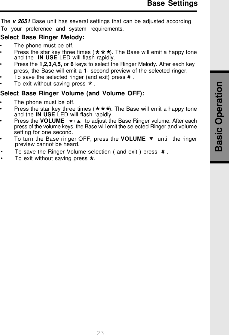 23                 Base SettingsThe v 2651 Base unit has several settings that can be adjusted accordingTo  your  preference  and  system  requirements.Select Base Ringer Melody:Select Base Ringer Volume (and Volume OFF):• The phone must be off.• Press the star key three times (        ). The Base will emit a happy toneand the IN USE LED will flash rapidly.• Press the VOLUME            to adjust the Base Ringer volume. After eachpress of the volume keys, the Base will emit the selected Ringer and volumesetting for one second.• To turn the Base ringer OFF, press the VOLUME      until  the ringerpreview cannot be heard.• To save the Ringer Volume selection ( and exit ) press  # .• To exit without saving press   .• The phone must be off.• Press the star key three times (         ). The Base will emit a happy toneand the  IN USE LED will flash rapidly.• Press the 1,2,3,4,5, or 6 keys to select the Ringer Melody. After each keypress, the Base will emit a 1- second preview of the selected ringer.• To save the selected ringer (and exit) press # .• To exit without saving press    .********Basic Operation