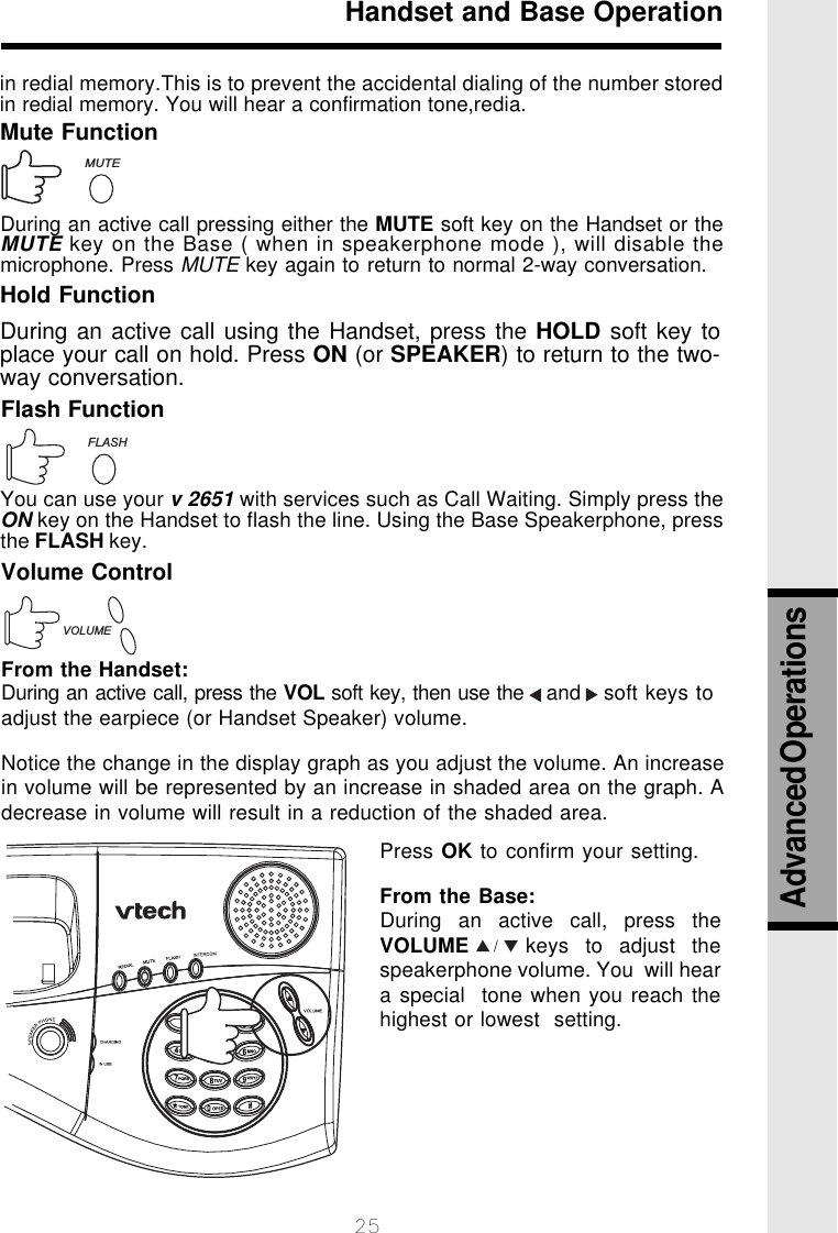 25Handset and Base OperationMute FunctionDuring an active call pressing either the MUTE soft key on the Handset or theMUTE key on the Base ( when in speakerphone mode ), will disable themicrophone. Press MUTE key again to return to normal 2-way conversation.Hold FunctionDuring an active call using the Handset, press the HOLD soft key toplace your call on hold. Press ON (or SPEAKER) to return to the two-way conversation.Flash FunctionVOLUMEMUTEFLASHYou can use your v 2651 with services such as Call Waiting. Simply press theON key on the Handset to flash the line. Using the Base Speakerphone, pressthe FLASH key.Volume ControlFrom the Handset:During an active call, press the VOL soft key, then use the   and   soft keys toadjust the earpiece (or Handset Speaker) volume.Notice the change in the display graph as you adjust the volume. An increasein volume will be represented by an increase in shaded area on the graph. Adecrease in volume will result in a reduction of the shaded area.Press OK to confirm your setting.From the Base:During an active call, press theVOLUME       keys  to  adjust  thespeakerphone volume. You  will heara special  tone when you reach thehighest or lowest  setting.in redial memory.This is to prevent the accidental dialing of the number storedin redial memory. You will hear a confirmation tone,redia.Advanced Operations