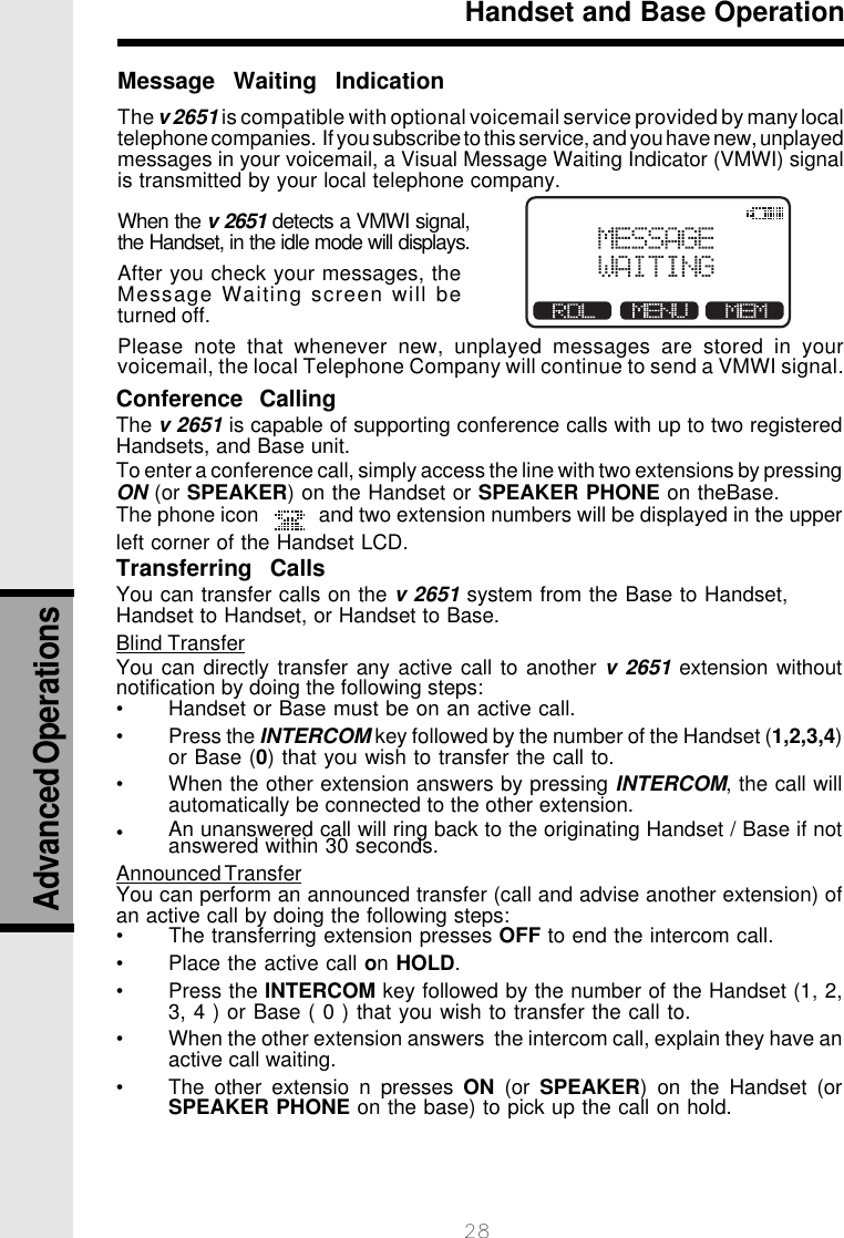 28Conference  CallingThe v 2651 is capable of supporting conference calls with up to two registeredHandsets, and Base unit.To enter a conference call, simply access the line with two extensions by pressingON (or SPEAKER) on the Handset or SPEAKER PHONE on theBase.The phone icon           and two extension numbers will be displayed in the upperleft corner of the Handset LCD.Transferring  CallsYou can transfer calls on the v 2651 system from the Base to Handset,Handset to Handset, or Handset to Base.Blind TransferYou can directly transfer any active call to another v 2651 extension withoutnotification by doing the following steps:• Handset or Base must be on an active call.• Press the INTERCOM key followed by the number of the Handset (1,2,3,4)or Base (0) that you wish to transfer the call to.• When the other extension answers by pressing INTERCOM, the call willautomatically be connected to the other extension.•An unanswered call will ring back to the originating Handset / Base if notanswered within 30 seconds.Announced TransferYou can perform an announced transfer (call and advise another extension) ofan active call by doing the following steps:• Place the active call on HOLD.• Press the INTERCOM key followed by the number of the Handset (1, 2,3, 4 ) or Base ( 0 ) that you wish to transfer the call to.• When the other extension answers  the intercom call, explain they have anactive call waiting.• The other extensio n presses ON (or SPEAKER) on the Handset (orSPEAKER PHONE on the base) to pick up the call on hold.Handset and Base OperationMessage  Waiting  IndicationThe v 2651 is compatible with optional voicemail service provided by many localtelephone companies.  If you subscribe to this service, and you have new, unplayedmessages in your voicemail, a Visual Message Waiting Indicator (VMWI) signalis transmitted by your local telephone company.When the v 2651 detects a VMWI signal,the Handset, in the idle mode will displays.After you check your messages, theMessage Waiting screen will beturned off.Please note that whenever new, unplayed messages are stored in yourvoicemail, the local Telephone Company will continue to send a VMWI signal.Advanced Operations• The transferring extension presses OFF to end the intercom call.