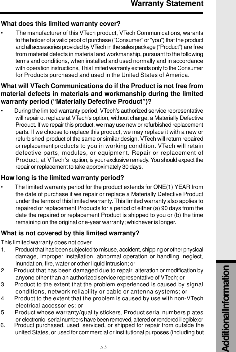 33Warranty StatementWhat does this limited warranty cover?•          The manufacturer of this VTech product, VTech Communications, warantsto the holder of a valid proof of purchase (“Consumer” or “you”) that the productand all accessories provided by VTech in the sales package (“Product”) are freefrom material defects in material and workmanship, pursuant to the followingterms and conditions, when installed and used normally and in accordancewith operation instructions, This limited warranty extends only to the Consumerfor Products purchased and used in the United States of America.What will VTech Communications do if the Product is not free frommaterial defects in materials and workmanship during the limitedwarranty period (“Materially Defective Product”)?•         During the limited warranty period, VTech’s authorized service representativewill repair ot replace at VTech’s option, without charge, a Materially DefectiveProduct. If we repair this product, we may use new or refurbished replacementparts. If we choose to replace this product, we may replace it with a new orrefurbished  product of the same or similar design. VTech will return repairedor replacement products to you in working condition. VTech will retaindefective parts, modules, or equipment. Repair or replacement ofProduct, at VTech’s  option, is your exclusive remedy. You should expect therepair or replacement to take approximately 30 days.How long is the limited warranty period?•         The limited warranty period for the product extends for ONE(1) YEAR fromthe date of purchase if we repair or replace a Materially Defective Productunder the terms of this limited warranty. This limited warranty also applies torepaired or replacement Products for a period of either (a) 90 days from thedate the repaired or replacement Product is shipped to you or (b) the timeremaining on the original one-year warranty; whichever is longer.What is not covered by this limited warranty?This limited warranty does not cover1.   Product that has been subjected to misuse, accident, shipping or other physicaldamage, improper installation, abnormal operation or handling, neglect,inundation, fire, water or other liquid intrusion; or2.       Product that has been damaged due to repair, alteration or modification byanyone other than an authorized service representative of VTech; or3.     Product to the extent that the problem experienced is caused by signalconditions, network reliability or cable or antenna systems; or4.      Product to the extent that the problem is caused by use with non-VTechelectrical accessories; or5.        Product whose warranty/quality stickers, Product serial numbers platesor electronic   serial numbers have been removed, altered or rendered illegible;or6.     Product purchased, used, serviced, or shipped for repair from outside theunited States, or used for commercial or institutional purposes (including butAdditional Information