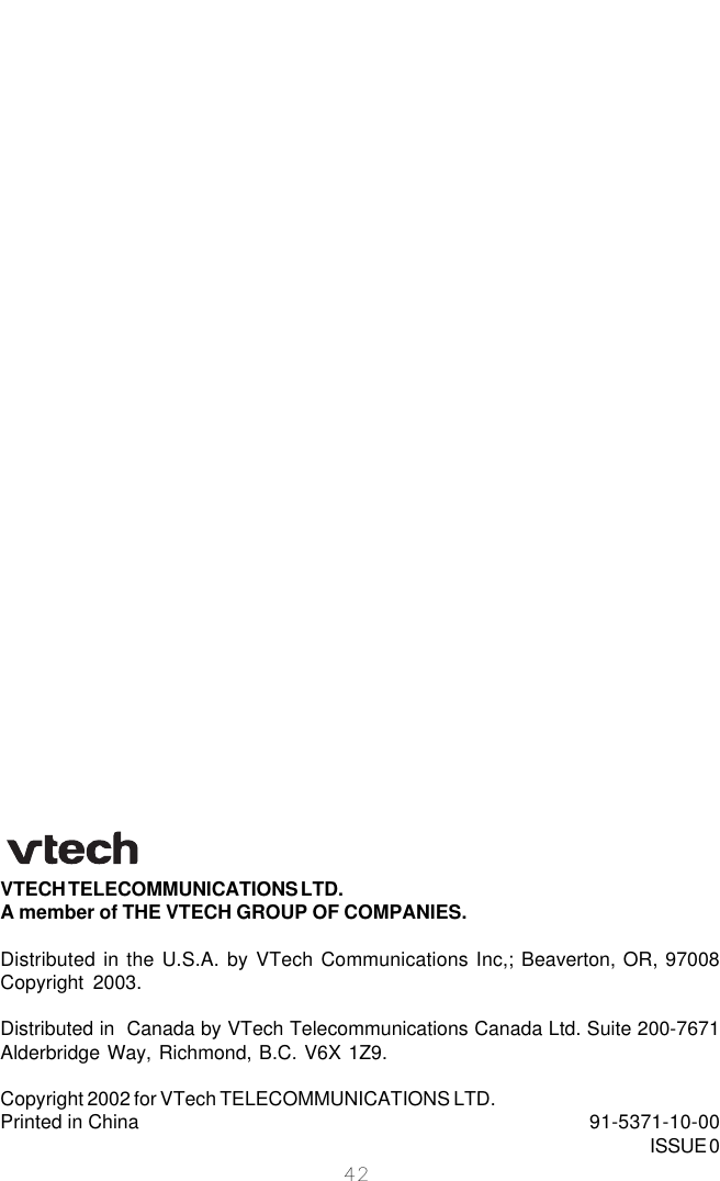 42VTECH TELECOMMUNICATIONS LTD.A member of THE VTECH GROUP OF COMPANIES.Distributed in the U.S.A. by VTech Communications Inc,; Beaverton, OR, 97008Copyright 2003.Distributed in  Canada by VTech Telecommunications Canada Ltd. Suite 200-7671Alderbridge Way, Richmond, B.C. V6X 1Z9.Copyright 2002 for VTech TELECOMMUNICATIONS LTD.Printed in China 91-5371-10-00ISSUE 0