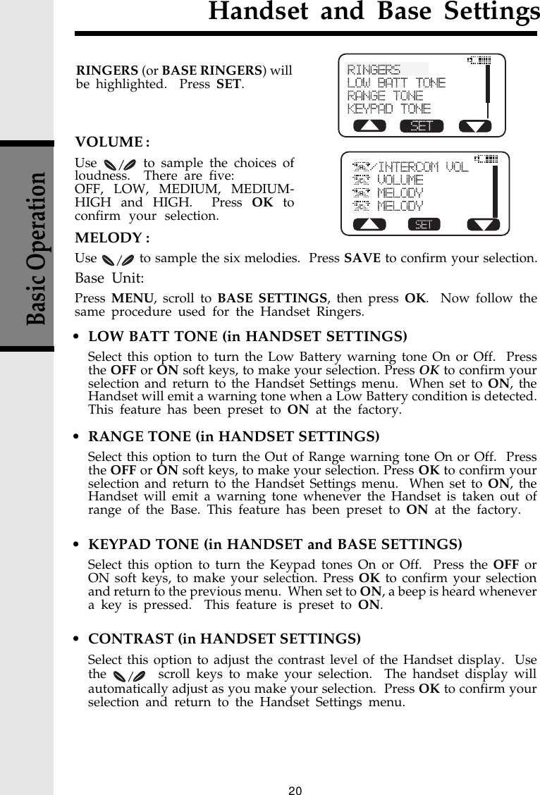 20Basic OperationHandset and Base Settings• LOW BATT TONE (in HANDSET SETTINGS)Select this option to turn the Low Battery warning tone On or Off.  Pressthe OFF or ON soft keys, to make your selection. Press OK to confirm yourselection and return to the Handset Settings menu.  When set to ON, theHandset will emit a warning tone when a Low Battery condition is detected.This feature has been preset to ON at the factory.• RANGE TONE (in HANDSET SETTINGS)Select this option to turn the Out of Range warning tone On or Off.  Pressthe OFF or ON soft keys, to make your selection. Press OK to confirm yourselection and return to the Handset Settings menu.  When set to ON, theHandset will emit a warning tone whenever the Handset is taken out ofrange of the Base. This feature has been preset to ON at the factory.• KEYPAD TONE (in HANDSET and BASE SETTINGS)Select this option to turn the Keypad tones On or Off.  Press the OFF orON soft keys, to make your selection. Press OK to confirm your selectionand return to the previous menu.  When set to ON, a beep is heard whenevera key is pressed.  This feature is preset to ON.• CONTRAST (in HANDSET SETTINGS)Select this option to adjust the contrast level of the Handset display.  Usethe    scroll keys to make your selection.  The handset display willautomatically adjust as you make your selection.  Press OK to confirm yourselection and return to the Handset Settings menu.RINGERS (or BASE RINGERS) willbe highlighted.  Press SET.CHCHVOLUME :Use   to sample the choices ofloudness.  There are five:OFF, LOW, MEDIUM, MEDIUM-HIGH and HIGH.  Press OK toconfirm your selection.MELODY :Use   to sample the six melodies.  Press SAVE to confirm your selection.Base Unit:Press MENU, scroll to BASE SETTINGS, then press OK.  Now follow thesame procedure used for the Handset Ringers.