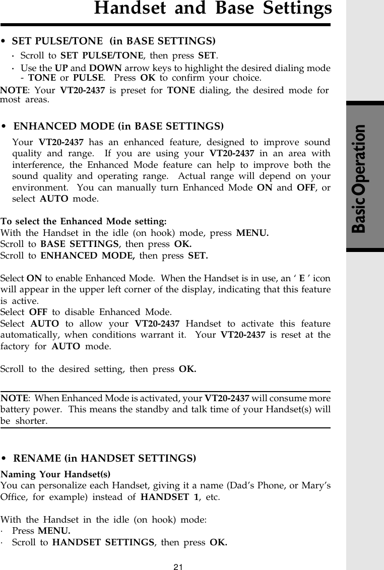 21Handset and Base SettingsBasic Operation•  ENHANCED MODE (in BASE SETTINGS)Your  VT20-2437 has an enhanced feature, designed to improve soundquality and range.  If you are using your VT20-2437 in an area withinterference, the Enhanced Mode feature can help to improve both thesound quality and operating range.  Actual range will depend on yourenvironment.  You can manually turn Enhanced Mode ON and OFF, orselect AUTO mode.To select the Enhanced Mode setting:With the Handset in the idle (on hook) mode, press MENU.Scroll to BASE SETTINGS, then press OK.Scroll to ENHANCED MODE, then press SET.Select ON to enable Enhanced Mode.  When the Handset is in use, an ‘ E ’ iconwill appear in the upper left corner of the display, indicating that this featureis active.Select OFF to disable Enhanced Mode.Select AUTO to allow your VT20-2437 Handset to activate this featureautomatically, when conditions warrant it.  Your VT20-2437 is reset at thefactory for AUTO mode.Scroll to the desired setting, then press OK.NOTE:  When Enhanced Mode is activated, your VT20-2437 will consume morebattery power.  This means the standby and talk time of your Handset(s) willbe shorter.•  RENAME (in HANDSET SETTINGS)Naming Your Handset(s)You can personalize each Handset, giving it a name (Dad’s Phone, or Mary’sOffice, for example) instead of HANDSET 1, etc.With the Handset in the idle (on hook) mode:· Press MENU.· Scroll to HANDSET SETTINGS, then press OK.• SET PULSE/TONE  (in BASE SETTINGS)·Scroll to SET PULSE/TONE, then press SET.·Use the UP and DOWN arrow keys to highlight the desired dialing mode- TONE or PULSE.  Press OK to confirm your choice.NOTE: Your VT20-2437 is preset for TONE dialing, the desired mode formost areas.