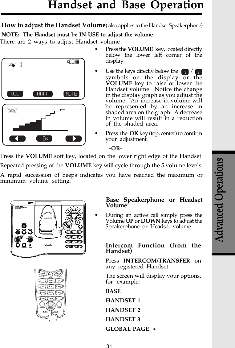 31Advanced OperationsHandset and Base OperationHow to adjust the Handset Volume( also applies to the Handset Speakerphone)NOTE:  The Handset must be IN USE to adjust the volume• Press the VOLUME  key, located directlybelow the lower left corner of thedisplay.• Use the keys directly below the    / symbols on the display or theVOLUME key to raise or lower theHandset volume.  Notice the changein the display graph as you adjust thevolume.  An increase in volume willbe represented by an increase inshaded area on the graph.  A decreasein volume will result in a reductionof the shaded area.• Press  the  OK key (top, center) to confirmyour adjustment.-OR-There are 2 ways to adjust Handset volumeHHPress the VOLUME soft key, located on the lower right edge of the Handset.Repeated pressing of the VOLUME key will cycle through the 5 volume levels.A rapid succession of beeps indicates you have reached the maximum orminimum volume setting.Intercom Function (from theHandset)Press INTERCOM/TRANSFER onany registered Handset.The screen will display your options,for example:BASEHANDSET 1HANDSET 2HANDSET 3GLOBAL PAGE  *Base Speakerphone or HeadsetVolume• During an active call simply press theVolume UP or DOWN keys to adjust theSpeakerphone or Headset volume.