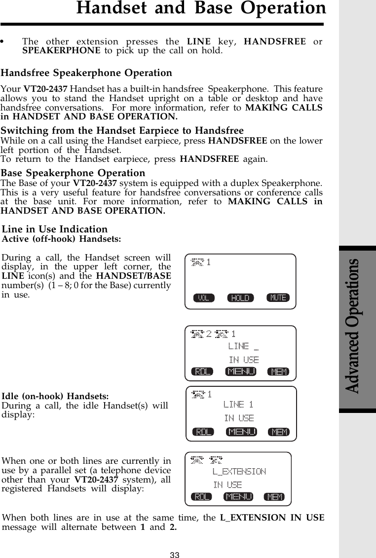 33H CHandset and Base OperationHCCHLine in Use IndicationActive (off-hook) Handsets:During a call, the Handset screen willdisplay, in the upper left corner, theLINE icon(s) and the HANDSET/BASEnumber(s)  (1 – 8; 0 for the Base) currentlyin use.Idle (on-hook) Handsets:During a call, the idle Handset(s) willdisplay:When one or both lines are currently inuse by a parallel set (a telephone deviceother than your VT20-2437 system), allregistered Handsets will display:Handsfree Speakerphone OperationYour VT20-2437 Handset has a built-in handsfree  Speakerphone.  This featureallows you to stand the Handset upright on a table or desktop and havehandsfree conversations.  For more information, refer to MAKING CALLSin HANDSET AND BASE OPERATION.Switching from the Handset Earpiece to HandsfreeWhile on a call using the Handset earpiece, press HANDSFREE on the lowerleft portion of the Handset.To return to the Handset earpiece, press HANDSFREE again.Base Speakerphone OperationThe Base of your VT20-2437 system is equipped with a duplex Speakerphone.This is a very useful feature for handsfree conversations or conference callsat the base unit. For more information, refer to MAKING CALLS inHANDSET AND BASE OPERATION.Advanced OperationsHWhen both lines are in use at the same time, the L_EXTENSION IN USEmessage will alternate between 1 and 2.• The other extension presses the LINE key, HANDSFREE orSPEAKERPHONE to pick up the call on hold.