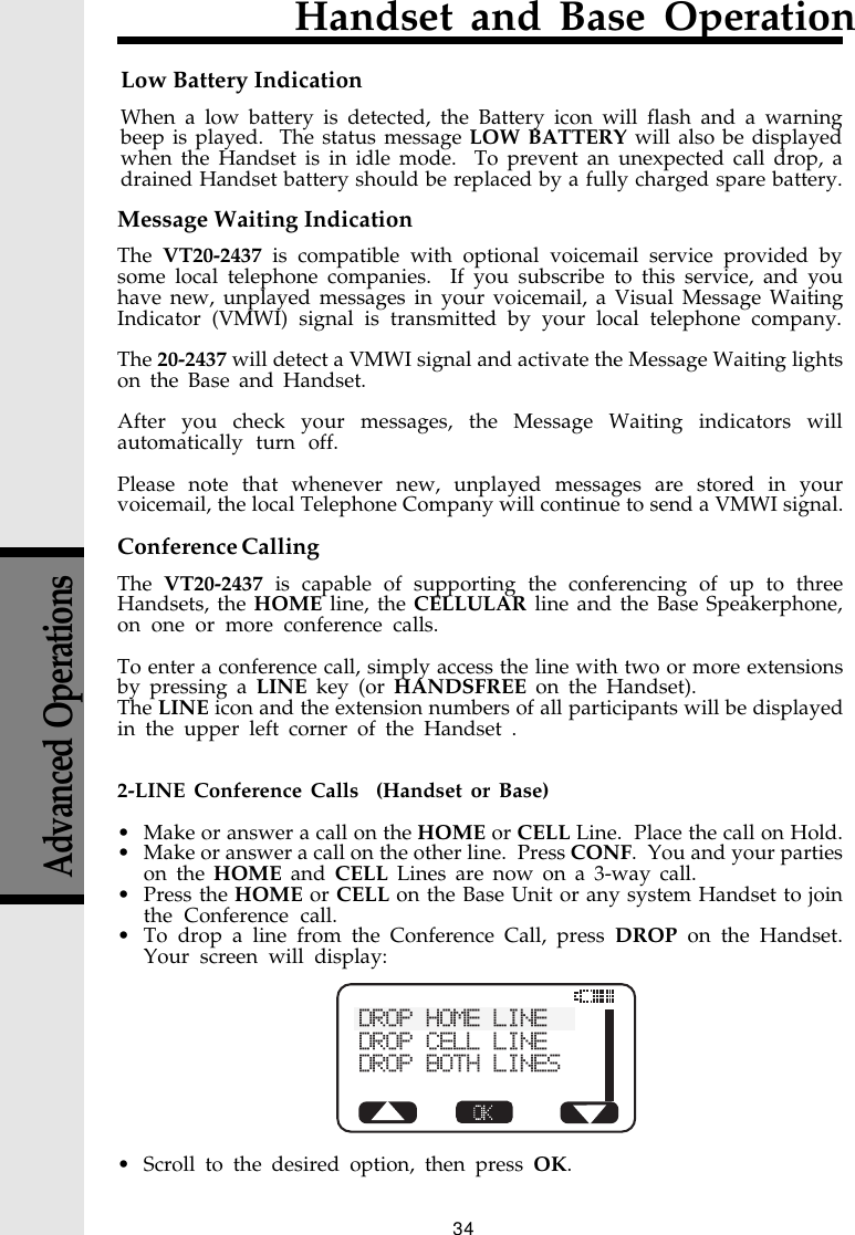 34Handset and Base OperationMessage Waiting IndicationThe  VT20-2437 is compatible with optional voicemail service provided bysome local telephone companies.  If you subscribe to this service, and youhave new, unplayed messages in your voicemail, a Visual Message WaitingIndicator (VMWI) signal is transmitted by your local telephone company.The 20-2437 will detect a VMWI signal and activate the Message Waiting lightson the Base and Handset.After you check your messages, the Message Waiting indicators willautomatically turn off.Please note that whenever new, unplayed messages are stored in yourvoicemail, the local Telephone Company will continue to send a VMWI signal.Conference CallingThe  VT20-2437 is capable of supporting the conferencing of up to threeHandsets, the HOME line, the CELLULAR line and the Base Speakerphone,on one or more conference calls.To enter a conference call, simply access the line with two or more extensionsby pressing a LINE key (or HANDSFREE on the Handset).The LINE icon and the extension numbers of all participants will be displayedin the upper left corner of the Handset .2-LINE Conference Calls  (Handset or Base)• Make or answer a call on the HOME or CELL Line.  Place the call on Hold.• Make or answer a call on the other line.  Press CONF.  You and your partieson the HOME and CELL Lines are now on a 3-way call.• Press the HOME or CELL on the Base Unit or any system Handset to jointhe Conference call.• To drop a line from the Conference Call, press DROP on the Handset.Your screen will display:• Scroll to the desired option, then press OK.Advanced OperationsLow Battery IndicationWhen a low battery is detected, the Battery icon will flash and a warningbeep is played.  The status message LOW BATTERY will also be displayedwhen the Handset is in idle mode.  To prevent an unexpected call drop, adrained Handset battery should be replaced by a fully charged spare battery.DROP HOME LINEDROP CELL LINEDROP BOTH LINES