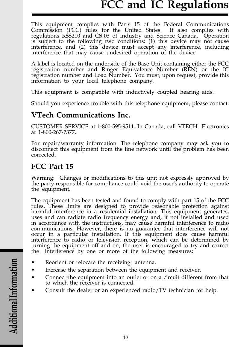 42FCC and IC RegulationsThis equipment complies with Parts 15 of the Federal CommunicationsCommission (FCC) rules for the United States.  It also complies withregulations RSS210 and CS-03 of Industry and Science Canada.  Operationis subject to the following two conditions: (1) this device may not causeinterference, and (2) this device must accept any interference, includinginterference that may cause undesired operation of the device.A label is located on the underside of the Base Unit containing either the FCCregistration number and Ringer Equivalence Number (REN) or the ICregistration number and Load Number.  You must, upon request, provide thisinformation to your local telephone company.This equipment is compatible with inductively coupled hearing aids.Should you experience trouble with this telephone equipment, please contact:VTech Communications Inc.CUSTOMER SERVICE at 1-800-595-9511. In Canada, call VTECH  Electronicsat 1-800-267-7377.For repair/warranty information. The telephone company may ask you todisconnect this equipment from the line network until the problem has beencorrected.FCC Part 15Warning:  Changes or modifications to this unit not expressly approved bythe party responsible for compliance could void the user&apos;s authority to operatethe equipment.The equipment has been tested and found to comply with part 15 of the FCCrules. These limits are designed to provide reasonable protection againstharmful interference in a residential installation. This equipment generates,uses and can radiate radio frequency energy and, if not installed and usedin accordance with the instructions, may cause harmful interference to radiocommunications. However, there is no guarantee that interference will notoccur in a particular installation. If this equipment does cause harmfulinterference to radio or television reception, which can be determined byturning the equipment off and on, the user is encouraged to try and correctthe  interference by one or more of the following measures:•Reorient or relocate the receiving  antenna.•Increase the separation between the equipment and receiver.•Connect the equipment into an outlet or on a circuit different from thatto which the receiver is connected.•Consult the dealer or an experienced radio/TV technician for help.Additional Information