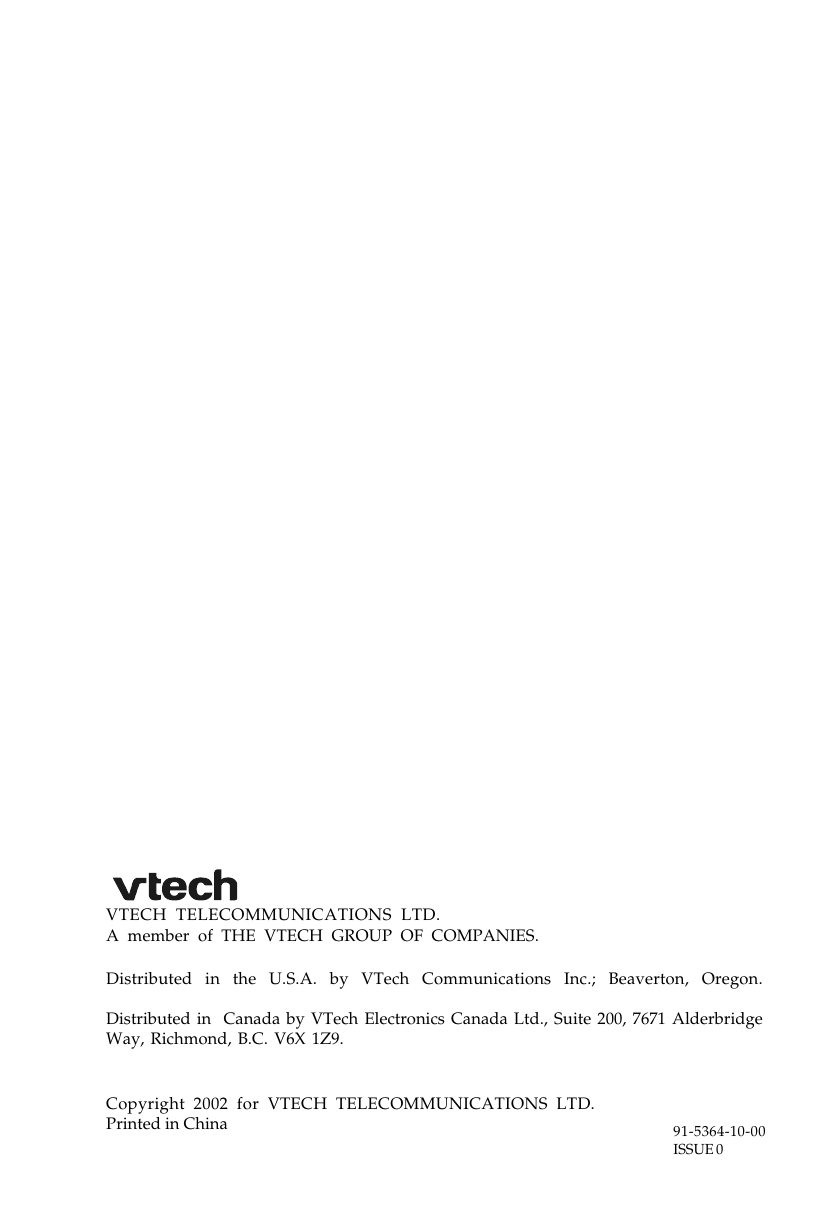 Distributed in the U.S.A. by VTech Communications Inc.; Beaverton, Oregon.Distributed in  Canada by VTech Electronics Canada Ltd., Suite 200, 7671 AlderbridgeWay, Richmond, B.C. V6X 1Z9.Copyright 2002 for VTECH TELECOMMUNICATIONS LTD.Printed in China 91-5364-10-00ISSUE 0A member of THE VTECH GROUP OF COMPANIES.VTECH TELECOMMUNICATIONS LTD.