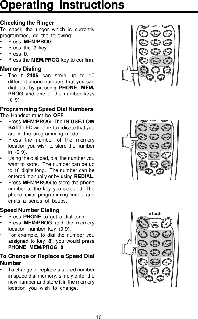 10Checking the RingerTo check the ringer which is currentlyprogrammed, do the following:• Press  MEM/PROG.• Press the # key.• Press  0.• Press the MEM/PROG key to confirm.Memory Dialing• The  t 2406 can store up to 10different phone numbers that you candial just by pressing PHONE,  MEM/PROG and one of the number keys(0-9)Programming Speed Dial NumbersThe Handset must be OFF.• Press MEM/PROG. The IN USE/LOWBATT LED will blink to indicate that youare in the programming mode.• Press the number of the memorylocation you wish to store the numberin (0-9).• Using the dial pad, dial the number youwant to store.  The number can be upto 16 digits long.  The number can beentered manually or by using REDIAL.• Press MEM/PROG to store the phonenumber to the key you selected. Thephone exits programming mode andemits a series of beeps.Speed Number Dialing• Press  PHONE to get a dial tone.• Press  MEM/PROG  and the memorylocation number key (0-9).• For example, to dial the number youassigned to key ‘8’, you would pressPHONE, MEM/PROG, 8.To Change or Replace a Speed DialNumber• To change or replace a stored numberin speed dial memory, simply enter thenew number and store it in the memorylocation you wish to change.Operating Instructions