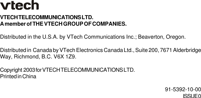 VTECH TELECOMMUNICATIONS LTD.A member of THE VTECH GROUP OF COMPANIES.Distributed in the U.S.A. by VTech Communications Inc.; Beaverton, Oregon.Distributed in  Canada by VTech Electronics Canada Ltd., Suite 200, 7671 AlderbridgeWay, Richmond, B.C. V6X 1Z9.Copyright  2003 for VTECH TELECOMMUNICATIONS LTD.Printed in China  91-5392-10-00ISSUE 0