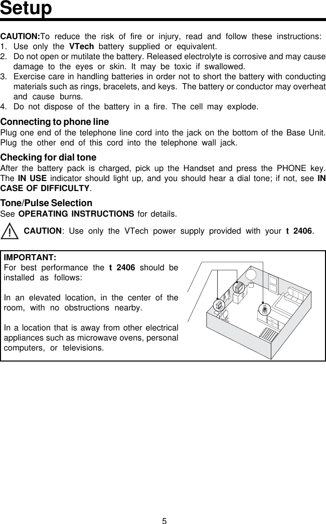 5CAUTION:To reduce the risk of fire or injury, read and follow these instructions:1. Use only the VTech battery supplied or equivalent.2. Do not open or mutilate the battery. Released electrolyte is corrosive and may causedamage to the eyes or skin. It may be toxic if swallowed.3. Exercise care in handling batteries in order not to short the battery with conductingmaterials such as rings, bracelets, and keys.  The battery or conductor may overheatand cause burns.4. Do not dispose of the battery in a fire. The cell may explode.Connecting to phone linePlug one end of the telephone line cord into the jack on the bottom of the Base Unit.Plug the other end of this cord into the telephone wall jack.Checking for dial toneAfter the battery pack is charged, pick up the Handset and press the PHONE key.The IN USE indicator should light up, and you should hear a dial tone; if not, see INCASE OF DIFFICULTY.Tone/Pulse SelectionSee OPERATING INSTRUCTIONS for details. CAUTION: Use only the VTech power supply provided with your t 2406.IMPORTANT:For best performance the t 2406 should beinstalled as follows:In an elevated location, in the center of theroom, with no obstructions nearby.In a location that is away from other electricalappliances such as microwave ovens, personalcomputers, or televisions.Setup