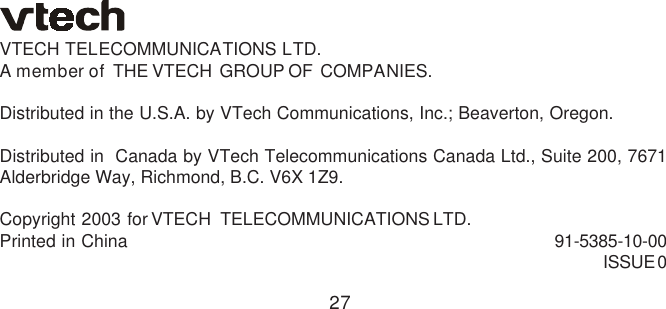 27VTECH  TELECOMMUNICATIONS  LTD.A member of  THE VTECH  GROUP OF  COMPANIES.Distributed in the U.S.A. by VTech Communications, Inc.; Beaverton, Oregon.Distributed in  Canada by VTech Telecommunications Canada Ltd., Suite 200, 7671Alderbridge Way, Richmond, B.C. V6X 1Z9.Copyright  2003  for VTECH   TELECOMMUNICATIONS LTD.Printed  in  China 91-5385-10-00ISSUE 0