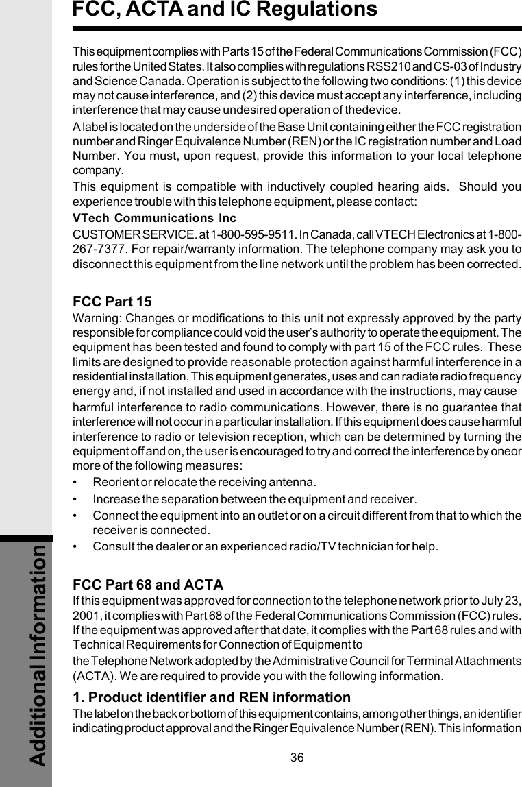 36This equipment complies with Parts 15 of the Federal Communications Commission (FCC)rules for the United States. It also complies with regulations RSS210 and CS-03 of Industryand Science Canada. Operation is subject to the following two conditions: (1) this devicemay not cause interference, and (2) this device must accept any interference, includinginterference that may cause undesired operation of thedevice.A label is located on the underside of the Base Unit containing either the FCC registrationnumber and Ringer Equivalence Number (REN) or the IC registration number and LoadNumber. You must, upon request, provide this information to your local telephonecompany.This equipment is compatible with inductively coupled hearing aids.  Should youexperience trouble with this telephone equipment, please contact:VTech Communications IncCUSTOMER SERVICE. at 1-800-595-9511. In Canada, call VTECH Electronics at 1-800-267-7377. For repair/warranty information. The telephone company may ask you todisconnect this equipment from the line network until the problem has been corrected.FCC Part 15Warning: Changes or modifications to this unit not expressly approved by the partyresponsible for compliance could void the user’s authority to operate the equipment. Theequipment has been tested and found to comply with part 15 of the FCC rules.  Theselimits are designed to provide reasonable protection against harmful interference in aresidential installation. This equipment generates, uses and can radiate radio frequencyenergy and, if not installed and used in accordance with the instructions, may causeharmful interference to radio communications. However, there is no guarantee thatinterference will not occur in a particular installation. If this equipment does cause harmfulinterference to radio or television reception, which can be determined by turning theequipment off and on, the user is encouraged to try and correct the interference by oneormore of the following measures:• Reorient or relocate the receiving antenna.• Increase the separation between the equipment and receiver.• Connect the equipment into an outlet or on a circuit different from that to which thereceiver is connected.• Consult the dealer or an experienced radio/TV technician for help.FCC Part 68 and ACTAIf this equipment was approved for connection to the telephone network prior to July 23,2001, it complies with Part 68 of the Federal Communications Commission (FCC) rules.If the equipment was approved after that date, it complies with the Part 68 rules and withTechnical Requirements for Connection of Equipment tothe Telephone Network adopted by the Administrative Council for Terminal Attachments(ACTA). We are required to provide you with the following information.1. Product identifier and REN informationThe label on the back or bottom of this equipment contains, among other things, an identifierindicating product approval and the Ringer Equivalence Number (REN). This informationFCC, ACTA and IC RegulationsAdditional Information